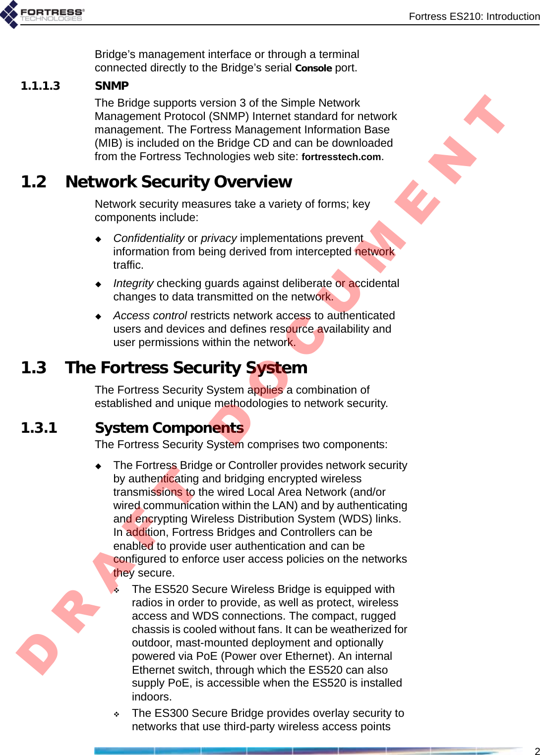 Fortress ES210: Introduction2Bridge’s management interface or through a terminal connected directly to the Bridge’s serial Console port.1.1.1.3 SNMPThe Bridge supports version 3 of the Simple Network Management Protocol (SNMP) Internet standard for network management. The Fortress Management Information Base (MIB) is included on the Bridge CD and can be downloaded from the Fortress Technologies web site: fortresstech.com.1.2 Network Security OverviewNetwork security measures take a variety of forms; key components include:Confidentiality or privacy implementations prevent information from being derived from intercepted network traffic.Integrity checking guards against deliberate or accidental changes to data transmitted on the network.Access control restricts network access to authenticated users and devices and defines resource availability and user permissions within the network.1.3 The Fortress Security SystemThe Fortress Security System applies a combination of established and unique methodologies to network security.   1.3.1 System ComponentsThe Fortress Security System comprises two components:The Fortress Bridge or Controller provides network security by authenticating and bridging encrypted wireless transmissions to the wired Local Area Network (and/or wired communication within the LAN) and by authenticating and encrypting Wireless Distribution System (WDS) links. In addition, Fortress Bridges and Controllers can be enabled to provide user authentication and can be configured to enforce user access policies on the networks they secure.The ES520 Secure Wireless Bridge is equipped with radios in order to provide, as well as protect, wireless access and WDS connections. The compact, rugged chassis is cooled without fans. It can be weatherized for outdoor, mast-mounted deployment and optionally powered via PoE (Power over Ethernet). An internal Ethernet switch, through which the ES520 can also supply PoE, is accessible when the ES520 is installed indoors.The ES300 Secure Bridge provides overlay security to networks that use third-party wireless access points D R A F T   D O C U M E N T