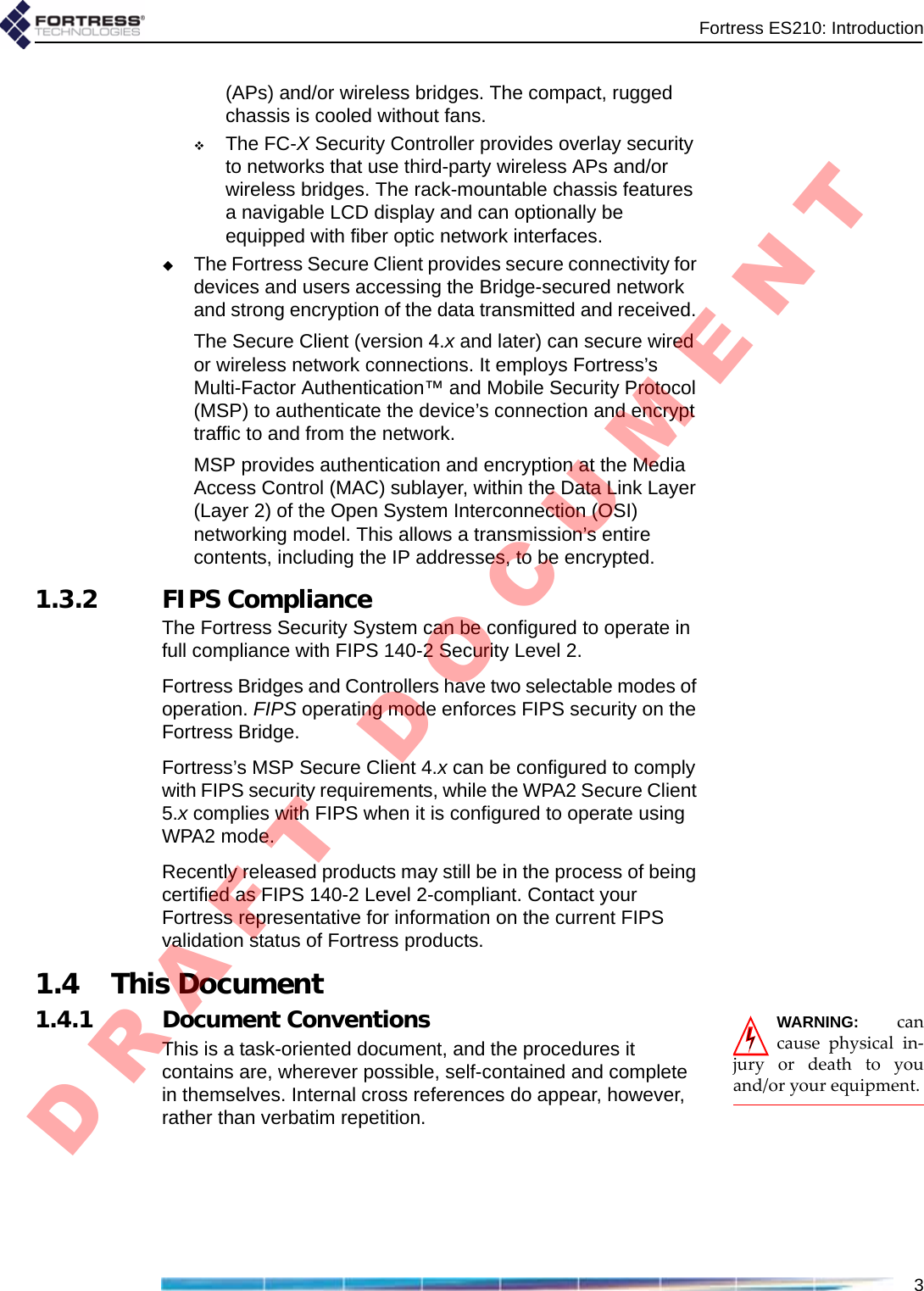 Fortress ES210: Introduction3(APs) and/or wireless bridges. The compact, rugged chassis is cooled without fans.The FC-X Security Controller provides overlay security to networks that use third-party wireless APs and/or wireless bridges. The rack-mountable chassis features a navigable LCD display and can optionally be equipped with fiber optic network interfaces. The Fortress Secure Client provides secure connectivity for devices and users accessing the Bridge-secured network and strong encryption of the data transmitted and received. The Secure Client (version 4.x and later) can secure wired or wireless network connections. It employs Fortress’s Multi-Factor Authentication™ and Mobile Security Protocol (MSP) to authenticate the device’s connection and encrypt traffic to and from the network.MSP provides authentication and encryption at the Media Access Control (MAC) sublayer, within the Data Link Layer (Layer 2) of the Open System Interconnection (OSI) networking model. This allows a transmission’s entire contents, including the IP addresses, to be encrypted.1.3.2 FIPS ComplianceThe Fortress Security System can be configured to operate in full compliance with FIPS 140-2 Security Level 2.Fortress Bridges and Controllers have two selectable modes of operation. FIPS operating mode enforces FIPS security on the Fortress Bridge.Fortress’s MSP Secure Client 4.x can be configured to comply with FIPS security requirements, while the WPA2 Secure Client 5.x complies with FIPS when it is configured to operate using WPA2 mode.Recently released products may still be in the process of being certified as FIPS 140-2 Level 2-compliant. Contact your Fortress representative for information on the current FIPS validation status of Fortress products.1.4 This DocumentWARNING:cancausephysicalin‐juryordeathtoyouand/oryourequipment.1.4.1 Document ConventionsThis is a task-oriented document, and the procedures it contains are, wherever possible, self-contained and complete in themselves. Internal cross references do appear, however, rather than verbatim repetition.D R A F T   D O C U M E N T