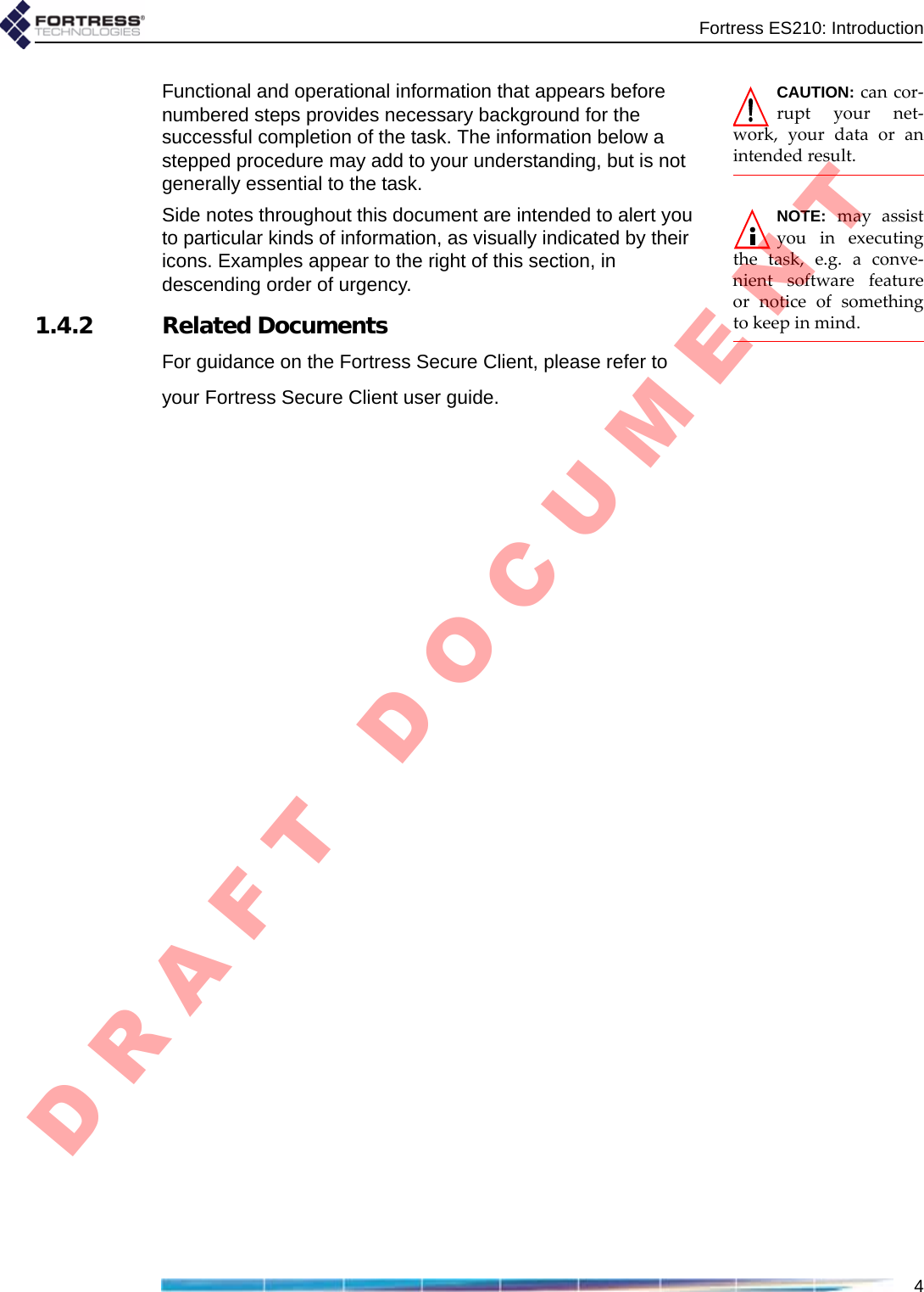 Fortress ES210: Introduction4CAUTION:cancor‐ruptyournet‐work,yourdataoranintendedresult.Functional and operational information that appears before numbered steps provides necessary background for the successful completion of the task. The information below a stepped procedure may add to your understanding, but is not generally essential to the task.NOTE:mayassistyouinexecutingthetask,e.g.aconve‐nientsoftwarefeatureornoticeofsomethingtokeepinmind.Side notes throughout this document are intended to alert you to particular kinds of information, as visually indicated by their icons. Examples appear to the right of this section, in descending order of urgency.1.4.2 Related DocumentsFor guidance on the Fortress Secure Client, please refer to your Fortress Secure Client user guide.D R A F T   D O C U M E N T