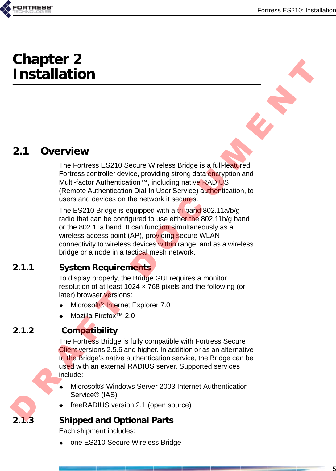 Fortress ES210: Installation5Chapter 2Installation2.1 OverviewThe Fortress ES210 Secure Wireless Bridge is a full-featured Fortress controller device, providing strong data encryption and Multi-factor Authentication™, including native RADIUS (Remote Authentication Dial-In User Service) authentication, to users and devices on the network it secures. The ES210 Bridge is equipped with a tri-band 802.11a/b/g radio that can be configured to use either the 802.11b/g band or the 802.11a band. It can function simultaneously as a wireless access point (AP), providing secure WLAN connectivity to wireless devices within range, and as a wireless bridge or a node in a tactical mesh network.2.1.1 System RequirementsTo display properly, the Bridge GUI requires a monitor resolution of at least 1024 × 768 pixels and the following (or later) browser versions: Microsoft® Internet Explorer 7.0 Mozilla Firefox™ 2.02.1.2  CompatibilityThe Fortress Bridge is fully compatible with Fortress Secure Client versions 2.5.6 and higher. In addition or as an alternative to the Bridge’s native authentication service, the Bridge can be used with an external RADIUS server. Supported services include:Microsoft® Windows Server 2003 Internet Authentication Service® (IAS) freeRADIUS version 2.1 (open source) 2.1.3 Shipped and Optional PartsEach shipment includes:one ES210 Secure Wireless BridgeD R A F T   D O C U M E N T