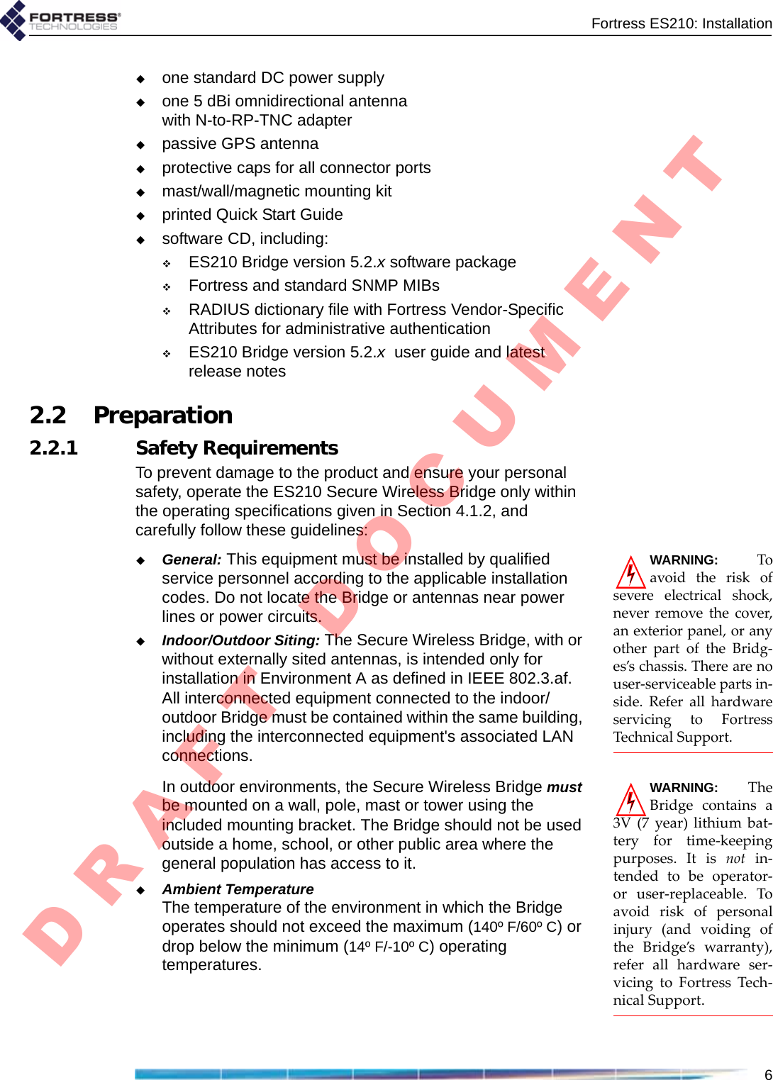 Fortress ES210: Installation6one standard DC power supplyone 5 dBi omnidirectional antenna with N-to-RP-TNC adapterpassive GPS antennaprotective caps for all connector portsmast/wall/magnetic mounting kitprinted Quick Start Guidesoftware CD, including:ES210 Bridge version 5.2.x software packageFortress and standard SNMP MIBs RADIUS dictionary file with Fortress Vendor-Specific Attributes for administrative authenticationES210 Bridge version 5.2.x  user guide and latest release notes2.2 Preparation2.2.1 Safety RequirementsTo prevent damage to the product and ensure your personal safety, operate the ES210 Secure Wireless Bridge only within the operating specifications given in Section 4.1.2, and carefully follow these guidelines: WARNING:Toavoidtheriskofsevereelectricalshock,neverremovethecover,anexteriorpanel,oranyotherpartoftheBridg‐es’schassis.Therearenouser‐serviceablepartsin‐side.ReferallhardwareservicingtoFortressTechnicalSupport.General: This equipment must be installed by qualified service personnel according to the applicable installation codes. Do not locate the Bridge or antennas near power lines or power circuits.Indoor/Outdoor Siting: The Secure Wireless Bridge, with or without externally sited antennas, is intended only for installation in Environment A as defined in IEEE 802.3.af. All interconnected equipment connected to the indoor/outdoor Bridge must be contained within the same building, including the interconnected equipment&apos;s associated LAN connections.WARNING:TheBridgecontainsa3V(7year)lithiumbat‐teryfortime‐keepingpurposes.Itisnotin‐tendedtobeoperator‐oruser‐replaceable.Toavoidriskofpersonalinjury(andvoidingoftheBridge’swarranty),referallhardwareser‐vicingtoFortressTech‐nicalSupport.In outdoor environments, the Secure Wireless Bridge must be mounted on a wall, pole, mast or tower using the included mounting bracket. The Bridge should not be used outside a home, school, or other public area where the general population has access to it. Ambient TemperatureThe temperature of the environment in which the Bridge operates should not exceed the maximum (140º F/60º C) or drop below the minimum (14º F/-10º C) operating temperatures. D R A F T   D O C U M E N T