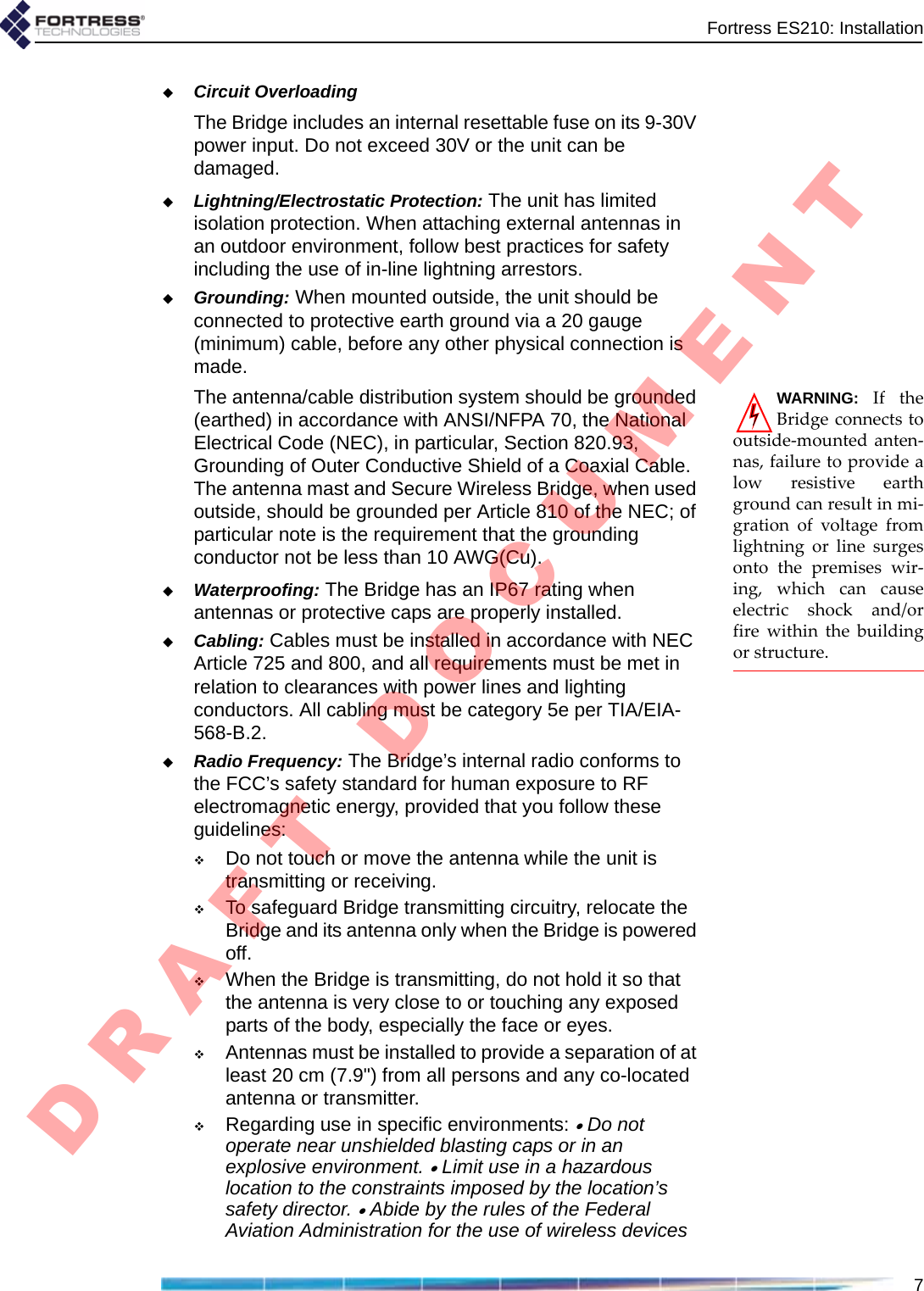 Fortress ES210: Installation7Circuit OverloadingThe Bridge includes an internal resettable fuse on its 9-30V power input. Do not exceed 30V or the unit can be damaged.Lightning/Electrostatic Protection: The unit has limited isolation protection. When attaching external antennas in an outdoor environment, follow best practices for safety including the use of in-line lightning arrestors.Grounding: When mounted outside, the unit should be connected to protective earth ground via a 20 gauge (minimum) cable, before any other physical connection is made.WARNING:IftheBridgeconnectstooutside‐mountedanten‐nas,failuretoprovidealowresistiveearthgroundcanresultinmi‐grationofvoltagefromlightningorlinesurgesontothepremiseswir‐ing,whichcancauseelectricshockand/orfirewithinthebuildingorstructure.The antenna/cable distribution system should be grounded (earthed) in accordance with ANSI/NFPA 70, the National Electrical Code (NEC), in particular, Section 820.93, Grounding of Outer Conductive Shield of a Coaxial Cable. The antenna mast and Secure Wireless Bridge, when used outside, should be grounded per Article 810 of the NEC; of particular note is the requirement that the grounding conductor not be less than 10 AWG(Cu).Waterproofing: The Bridge has an IP67 rating when antennas or protective caps are properly installed.Cabling: Cables must be installed in accordance with NEC Article 725 and 800, and all requirements must be met in relation to clearances with power lines and lighting conductors. All cabling must be category 5e per TIA/EIA-568-B.2.Radio Frequency: The Bridge’s internal radio conforms to the FCC’s safety standard for human exposure to RF electromagnetic energy, provided that you follow these guidelines:Do not touch or move the antenna while the unit is transmitting or receiving.To safeguard Bridge transmitting circuitry, relocate the Bridge and its antenna only when the Bridge is powered off.When the Bridge is transmitting, do not hold it so that the antenna is very close to or touching any exposed parts of the body, especially the face or eyes.Antennas must be installed to provide a separation of at least 20 cm (7.9&quot;) from all persons and any co-located antenna or transmitter.Regarding use in specific environments: • Do not operate near unshielded blasting caps or in an explosive environment. • Limit use in a hazardous location to the constraints imposed by the location’s safety director. • Abide by the rules of the Federal Aviation Administration for the use of wireless devices D R A F T   D O C U M E N T