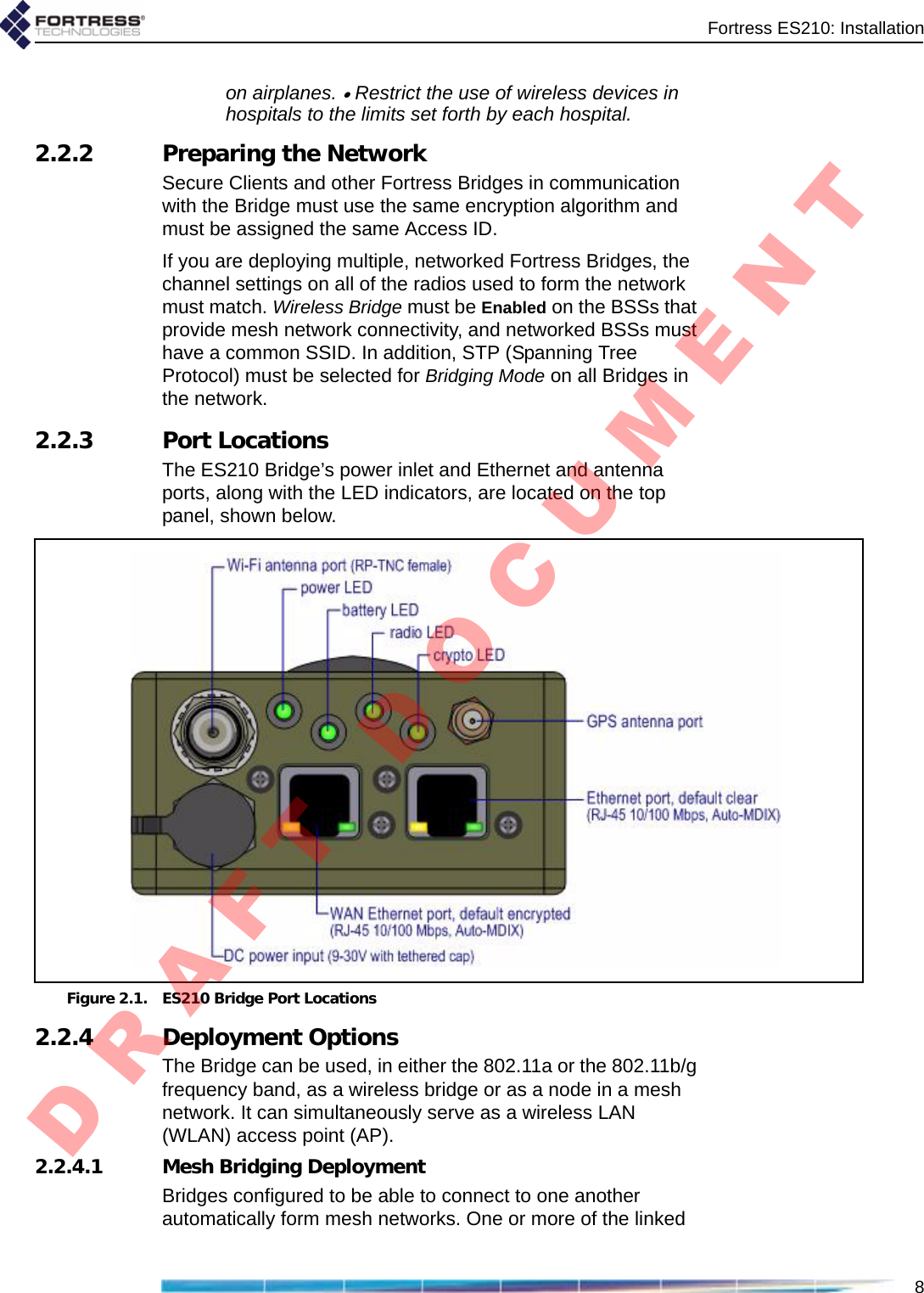 Fortress ES210: Installation8on airplanes. • Restrict the use of wireless devices in hospitals to the limits set forth by each hospital.2.2.2 Preparing the NetworkSecure Clients and other Fortress Bridges in communication with the Bridge must use the same encryption algorithm and must be assigned the same Access ID.If you are deploying multiple, networked Fortress Bridges, the channel settings on all of the radios used to form the network must match. Wireless Bridge must be Enabled on the BSSs that provide mesh network connectivity, and networked BSSs must have a common SSID. In addition, STP (Spanning Tree Protocol) must be selected for Bridging Mode on all Bridges in the network.2.2.3 Port LocationsThe ES210 Bridge’s power inlet and Ethernet and antenna ports, along with the LED indicators, are located on the top panel, shown below.Figure 2.1. ES210 Bridge Port Locations2.2.4 Deployment OptionsThe Bridge can be used, in either the 802.11a or the 802.11b/g frequency band, as a wireless bridge or as a node in a mesh network. It can simultaneously serve as a wireless LAN (WLAN) access point (AP). 2.2.4.1 Mesh Bridging DeploymentBridges configured to be able to connect to one another automatically form mesh networks. One or more of the linked D R A F T   D O C U M E N T