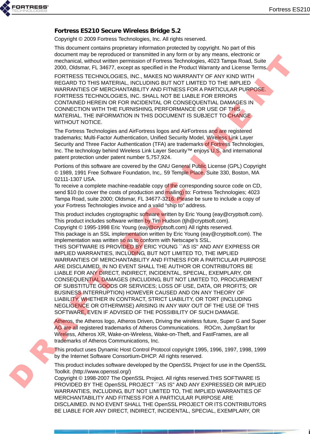 Fortress ES210iFortress ES210 Secure Wireless Bridge 5.2Copyright © 2009 Fortress Technologies, Inc. All rights reserved.This document contains proprietary information protected by copyright. No part of this document may be reproduced or transmitted in any form or by any means, electronic or mechanical, without written permission of Fortress Technologies, 4023 Tampa Road, Suite 2000, Oldsmar, FL 34677, except as specified in the Product Warranty and License Terms.FORTRESS TECHNOLOGIES, INC., MAKES NO WARRANTY OF ANY KIND WITH REGARD TO THIS MATERIAL, INCLUDING BUT NOT LIMITED TO THE IMPLIED WARRANTIES OF MERCHANTABILITY AND FITNESS FOR A PARTICULAR PURPOSE. FORTRESS TECHNOLOGIES, INC. SHALL NOT BE LIABLE FOR ERRORS CONTAINED HEREIN OR FOR INCIDENTAL OR CONSEQUENTIAL DAMAGES IN CONNECTION WITH THE FURNISHING, PERFORMANCE OR USE OF THIS MATERIAL. THE INFORMATION IN THIS DOCUMENT IS SUBJECT TO CHANGE WITHOUT NOTICE.The Fortress Technologies and AirFortress logos and AirFortress and are registered trademarks; Multi-Factor Authentication, Unified Security Model, Wireless Link Layer Security and Three Factor Authentication (TFA) are trademarks of Fortress Technologies, Inc. The technology behind Wireless Link Layer Security™ enjoys U.S. and international patent protection under patent number 5,757,924.Portions of this software are covered by the GNU General Public License (GPL) Copyright © 1989, 1991 Free Software Foundation, Inc,. 59 Temple Place, Suite 330, Boston, MA 02111-1307 USA. To receive a complete machine-readable copy of the corresponding source code on CD, send $10 (to cover the costs of production and mailing) to: Fortress Technologies; 4023 Tampa Road, suite 2000; Oldsmar, FL 34677-3216. Please be sure to include a copy of your Fortress Technologies invoice and a valid “ship to” address.This product includes cryptographic software written by Eric Young (eay@cryptsoft.com). This product includes software written by Tim Hudson (tjh@cryptsoft.com).Copyright © 1995-1998 Eric Young (eay@cryptsoft.com) All rights reserved.This package is an SSL implementation written by Eric Young (eay@cryptsoft.com). The implementation was written so as to conform with Netscape’s SSL.THIS SOFTWARE IS PROVIDED BY ERIC YOUNG ``AS IS&apos;&apos; AND ANY EXPRESS OR IMPLIED WARRANTIES, INCLUDING, BUT NOT LIMITED TO, THE IMPLIED WARRANTIES OF MERCHANTABILITY AND FITNESS FOR A PARTICULAR PURPOSE ARE DISCLAIMED. IN NO EVENT SHALL THE AUTHOR OR CONTRIBUTORS BE LIABLE FOR ANY DIRECT, INDIRECT, INCIDENTAL, SPECIAL, EXEMPLARY, OR CONSEQUENTIAL DAMAGES (INCLUDING, BUT NOT LIMITED TO, PROCUREMENT OF SUBSTITUTE GOODS OR SERVICES; LOSS OF USE, DATA, OR PROFITS; OR BUSINESS INTERRUPTION) HOWEVER CAUSED AND ON ANY THEORY OF LIABILITY, WHETHER IN CONTRACT, STRICT LIABILITY, OR TORT (INCLUDING NEGLIGENCE OR OTHERWISE) ARISING IN ANY WAY OUT OF THE USE OF THIS SOFTWARE, EVEN IF ADVISED OF THE POSSIBILITY OF SUCH DAMAGE.            Atheros, the Atheros logo, Atheros Driven, Driving the wireless future, Super G and Super AG are all registered trademarks of Atheros Communications.   ROCm, JumpStart for Wireless, Atheros XR, Wake-on-Wireless, Wake-on-Theft, and FastFrames, are all trademarks of Atheros Communications, Inc. This product uses Dynamic Host Control Protocol copyright 1995, 1996, 1997, 1998, 1999 by the Internet Software Consortium-DHCP. All rights reserved.This product includes software developed by the OpenSSL Project for use in the OpenSSL Toolkit. (http://www.openssl.org/)Copyright © 1998-2007 The OpenSSL Project. All rights reserved.THIS SOFTWARE IS PROVIDED BY THE OpenSSL PROJECT ``AS IS&apos;&apos; AND ANY EXPRESSED OR IMPLIED WARRANTIES, INCLUDING, BUT NOT LIMITED TO, THE IMPLIED WARRANTIES OF MERCHANTABILITY AND FITNESS FOR A PARTICULAR PURPOSE ARE DISCLAIMED. IN NO EVENT SHALL THE OpenSSL PROJECT OR ITS CONTRIBUTORS BE LIABLE FOR ANY DIRECT, INDIRECT, INCIDENTAL, SPECIAL, EXEMPLARY, OR D R A F T   D O C U M E N T