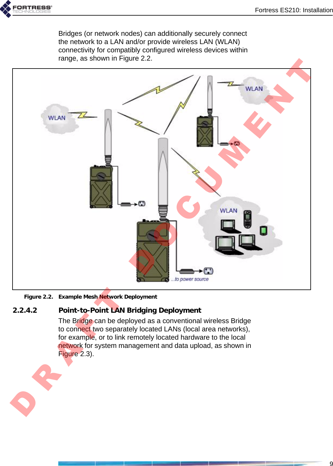 Fortress ES210: Installation9Bridges (or network nodes) can additionally securely connect the network to a LAN and/or provide wireless LAN (WLAN) connectivity for compatibly configured wireless devices within range, as shown in Figure 2.2.Figure 2.2. Example Mesh Network Deployment2.2.4.2 Point-to-Point LAN Bridging DeploymentThe Bridge can be deployed as a conventional wireless Bridge to connect two separately located LANs (local area networks), for example, or to link remotely located hardware to the local network for system management and data upload, as shown in Figure 2.3).D R A F T   D O C U M E N T