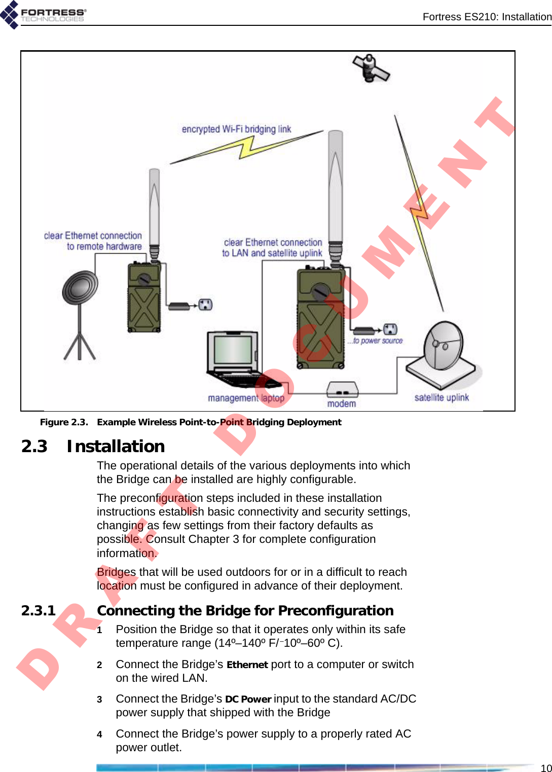 Fortress ES210: Installation10Figure 2.3. Example Wireless Point-to-Point Bridging Deployment2.3 InstallationThe operational details of the various deployments into which the Bridge can be installed are highly configurable. The preconfiguration steps included in these installation instructions establish basic connectivity and security settings, changing as few settings from their factory defaults as possible. Consult Chapter 3 for complete configuration information.Bridges that will be used outdoors for or in a difficult to reach location must be configured in advance of their deployment.2.3.1 Connecting the Bridge for Preconfiguration1Position the Bridge so that it operates only within its safe temperature range (14º–140º F/–10º–60º C).2Connect the Bridge’s Ethernet port to a computer or switch on the wired LAN.3Connect the Bridge’s DC Power input to the standard AC/DC power supply that shipped with the Bridge 4Connect the Bridge’s power supply to a properly rated AC power outlet.D R A F T   D O C U M E N T
