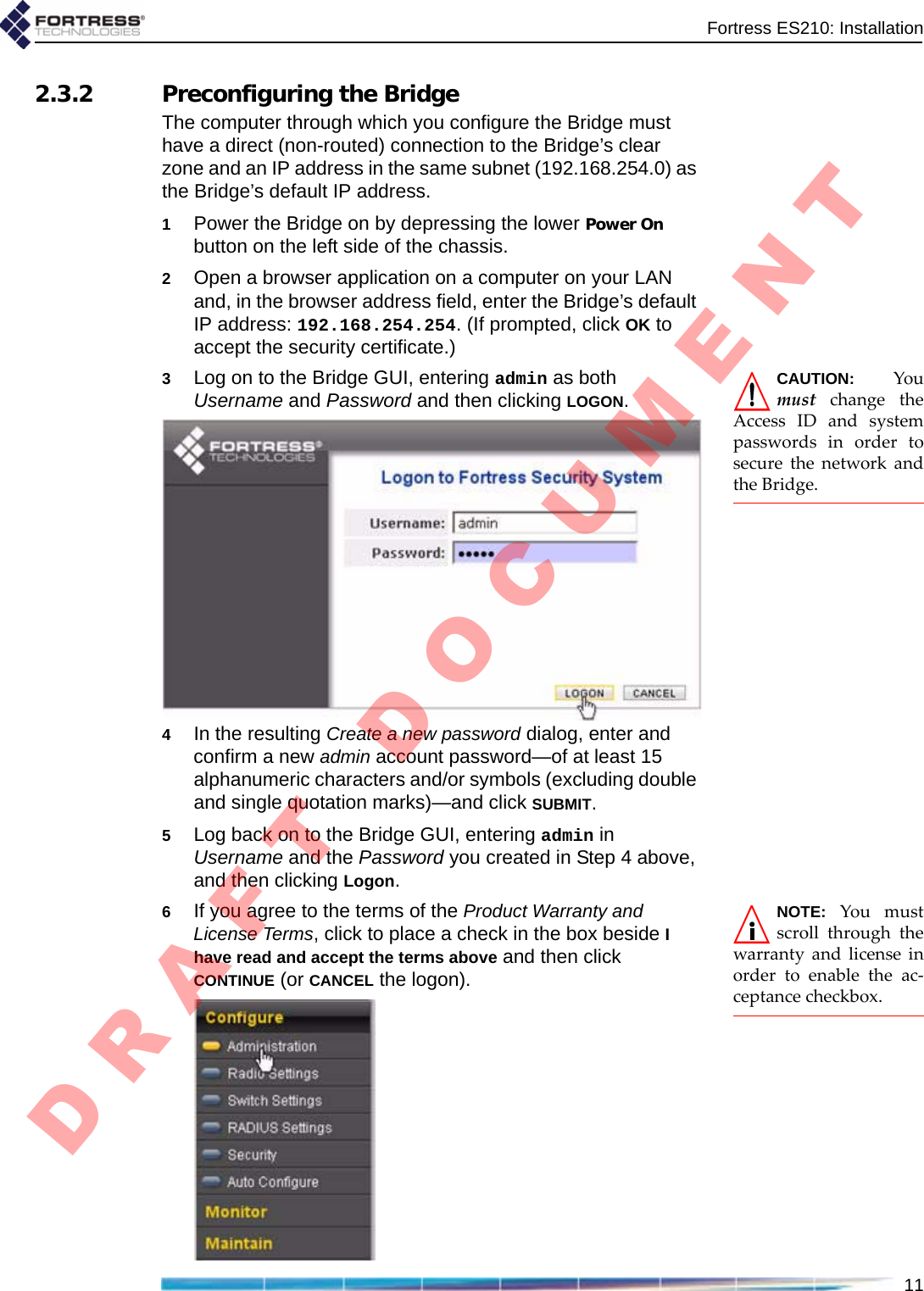 Fortress ES210: Installation112.3.2 Preconfiguring the BridgeThe computer through which you configure the Bridge must have a direct (non-routed) connection to the Bridge’s clear zone and an IP address in the same subnet (192.168.254.0) as the Bridge’s default IP address.1Power the Bridge on by depressing the lower Power On button on the left side of the chassis. 2Open a browser application on a computer on your LAN and, in the browser address field, enter the Bridge’s default IP address: 192.168.254.254. (If prompted, click OK to accept the security certificate.)CAUTION:YoumustchangetheAccessIDandsystempasswordsinordertosecurethenetworkandtheBridge.3Log on to the Bridge GUI, entering admin as both Username and Password and then clicking LOGON.4In the resulting Create a new password dialog, enter and confirm a new admin account password—of at least 15 alphanumeric characters and/or symbols (excluding double and single quotation marks)—and click SUBMIT.5Log back on to the Bridge GUI, entering admin in Username and the Password you created in Step 4 above, and then clicking Logon.NOTE:Youmustscrollthroughthewarrantyandlicenseinordertoenabletheac‐ceptancecheckbox.6If you agree to the terms of the Product Warranty and License Terms, click to place a check in the box beside I have read and accept the terms above and then click CONTINUE (or CANCEL the logon).D R A F T   D O C U M E N T