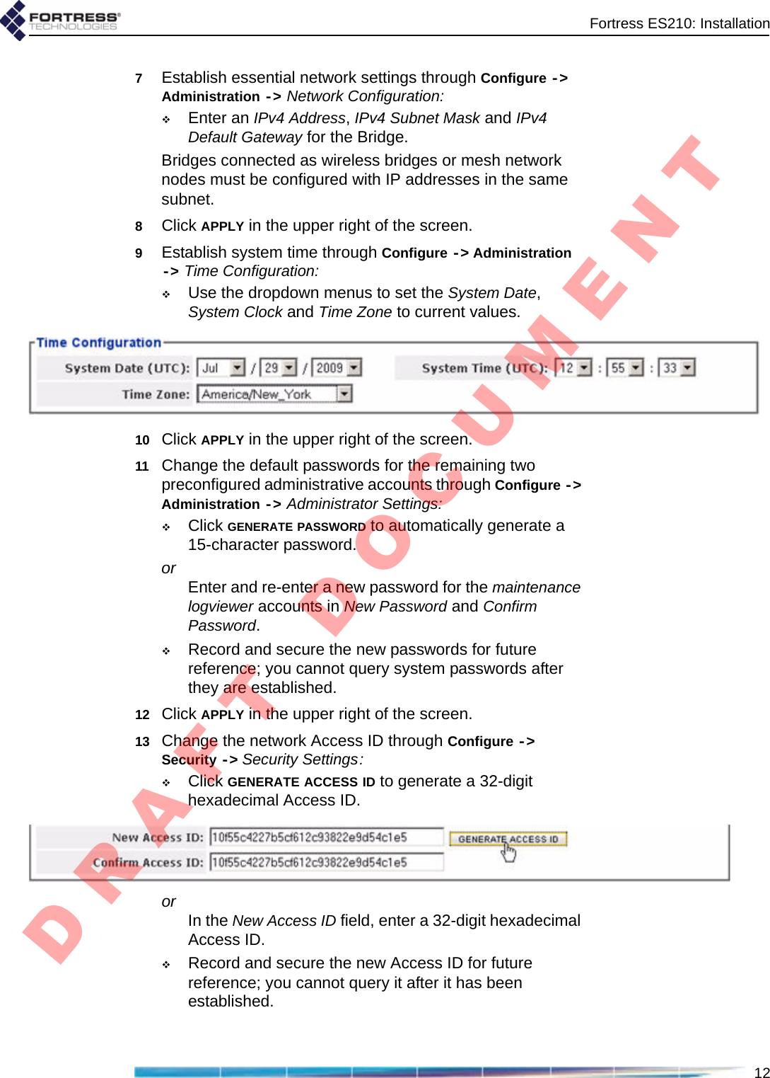 Fortress ES210: Installation127Establish essential network settings through Configure -&gt; Administration -&gt; Network Configuration:Enter an IPv4 Address, IPv4 Subnet Mask and IPv4 Default Gateway for the Bridge.Bridges connected as wireless bridges or mesh network nodes must be configured with IP addresses in the same subnet.8Click APPLY in the upper right of the screen.9Establish system time through Configure -&gt; Administration -&gt; Time Configuration:Use the dropdown menus to set the System Date, System Clock and Time Zone to current values.10 Click APPLY in the upper right of the screen.11 Change the default passwords for the remaining two preconfigured administrative accounts through Configure -&gt; Administration -&gt; Administrator Settings:Click GENERATE PASSWORD to automatically generate a 15-character password.or Enter and re-enter a new password for the maintenance logviewer accounts in New Password and Confirm Password.Record and secure the new passwords for future reference; you cannot query system passwords after they are established.12 Click APPLY in the upper right of the screen.13 Change the network Access ID through Configure -&gt; Security -&gt; Security Settings:Click GENERATE ACCESS ID to generate a 32-digit hexadecimal Access ID.or In the New Access ID field, enter a 32-digit hexadecimal Access ID.Record and secure the new Access ID for future reference; you cannot query it after it has been established.D R A F T   D O C U M E N T