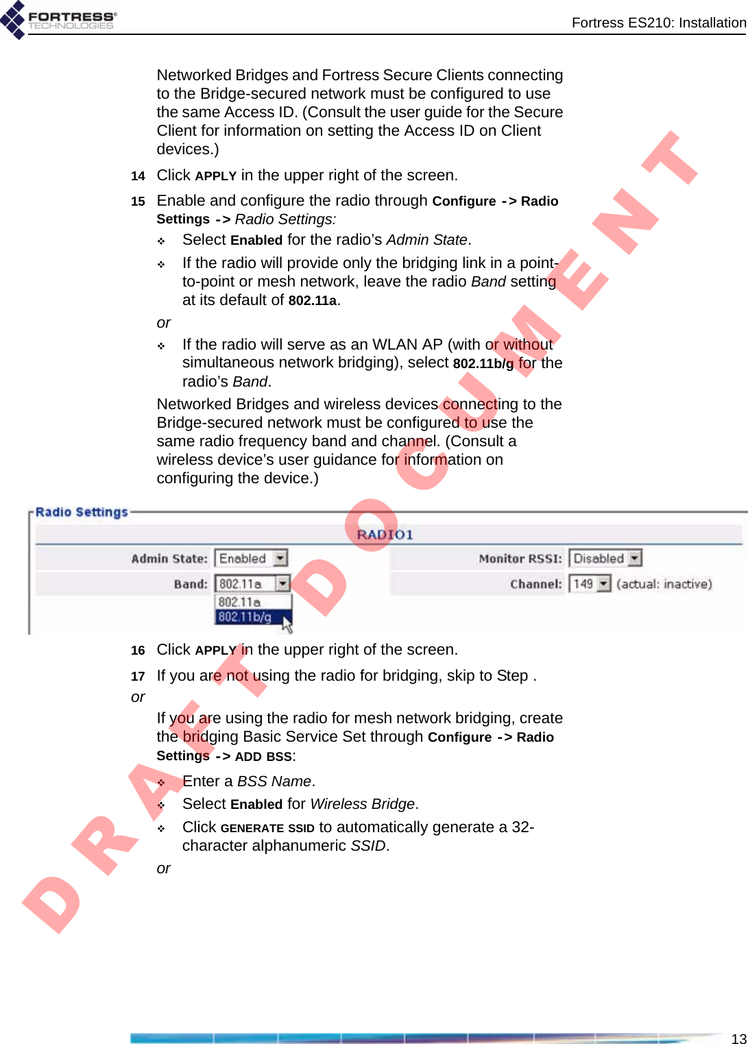 Fortress ES210: Installation13Networked Bridges and Fortress Secure Clients connecting to the Bridge-secured network must be configured to use the same Access ID. (Consult the user guide for the Secure Client for information on setting the Access ID on Client devices.)14 Click APPLY in the upper right of the screen.15 Enable and configure the radio through Configure -&gt; Radio Settings -&gt; Radio Settings:Select Enabled for the radio’s Admin State.If the radio will provide only the bridging link in a point-to-point or mesh network, leave the radio Band setting at its default of 802.11a.orIf the radio will serve as an WLAN AP (with or without simultaneous network bridging), select 802.11b/g for the radio’s Band.Networked Bridges and wireless devices connecting to the Bridge-secured network must be configured to use the same radio frequency band and channel. (Consult a wireless device’s user guidance for information on configuring the device.)16 Click APPLY in the upper right of the screen.17 If you are not using the radio for bridging, skip to Step .orIf you are using the radio for mesh network bridging, create the bridging Basic Service Set through Configure -&gt; Radio Settings -&gt; ADD BSS:Enter a BSS Name.Select Enabled for Wireless Bridge.Click GENERATE SSID to automatically generate a 32-character alphanumeric SSID.orD R A F T   D O C U M E N T