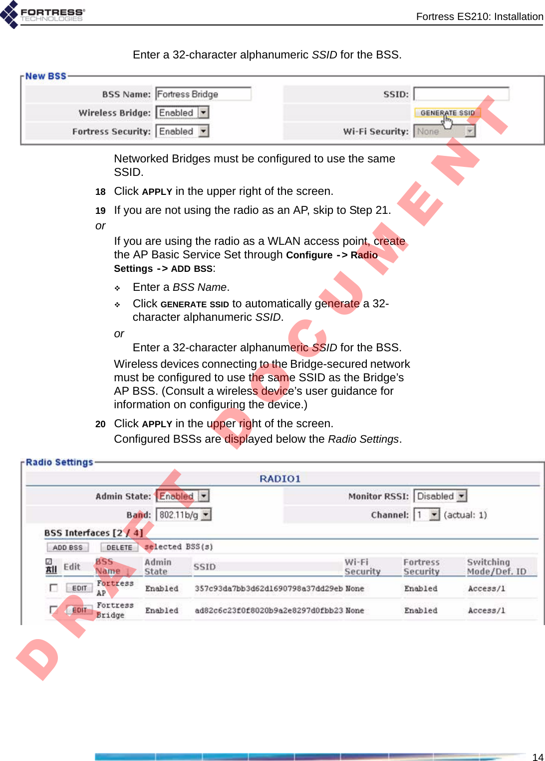 Fortress ES210: Installation14Enter a 32-character alphanumeric SSID for the BSS.Networked Bridges must be configured to use the same SSID.18 Click APPLY in the upper right of the screen.19 If you are not using the radio as an AP, skip to Step 21.orIf you are using the radio as a WLAN access point, create the AP Basic Service Set through Configure -&gt; Radio Settings -&gt; ADD BSS:Enter a BSS Name.Click GENERATE SSID to automatically generate a 32-character alphanumeric SSID.or Enter a 32-character alphanumeric SSID for the BSS.Wireless devices connecting to the Bridge-secured network must be configured to use the same SSID as the Bridge’s AP BSS. (Consult a wireless device’s user guidance for information on configuring the device.)20 Click APPLY in the upper right of the screen.Configured BSSs are displayed below the Radio Settings.D R A F T   D O C U M E N T