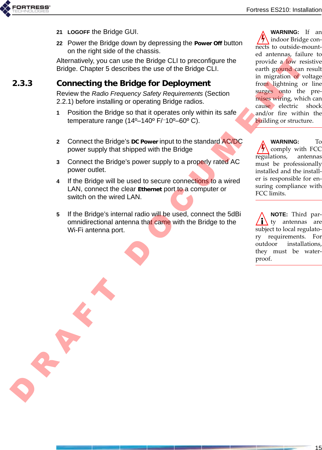 Fortress ES210: Installation15WARNING:IfanindoorBridgecon‐nectstooutside‐mount‐edantennas,failuretoprovidealowresistiveearthgroundcanresultinmigrationofvoltagefromlightningorlinesurgesontothepre‐miseswiring,whichcancauseelectricshockand/orfirewithinthebuildingorstructure.21 LOGOFF the Bridge GUI.22 Power the Bridge down by depressing the Power Off button on the right side of the chassis.Alternatively, you can use the Bridge CLI to preconfigure the Bridge. Chapter 5 describes the use of the Bridge CLI.2.3.3 Connecting the Bridge for DeploymentReview the Radio Frequency Safety Requirements (Section 2.2.1) before installing or operating Bridge radios.1Position the Bridge so that it operates only within its safe temperature range (14º–140º F/–10º–60º C).WARNING:TocomplywithFCCregulations,antennasmustbeprofessionallyinstalledandtheinstall‐erisresponsibleforen‐suringcompliancewithFCClimits.2Connect the Bridge’s DC Power input to the standard AC/DC power supply that shipped with the Bridge 3Connect the Bridge’s power supply to a properly rated AC power outlet.4If the Bridge will be used to secure connections to a wired LAN, connect the clear Ethernet port to a computer or switch on the wired LAN.NOTE:Thirdpar‐tyantennasaresubjecttolocalregulato‐ryrequirements.Foroutdoorinstallations,theymustbewater‐proof.5If the Bridge’s internal radio will be used, connect the 5dBi omnidirectional antenna that came with the Bridge to the Wi-Fi antenna port.D R A F T   D O C U M E N T