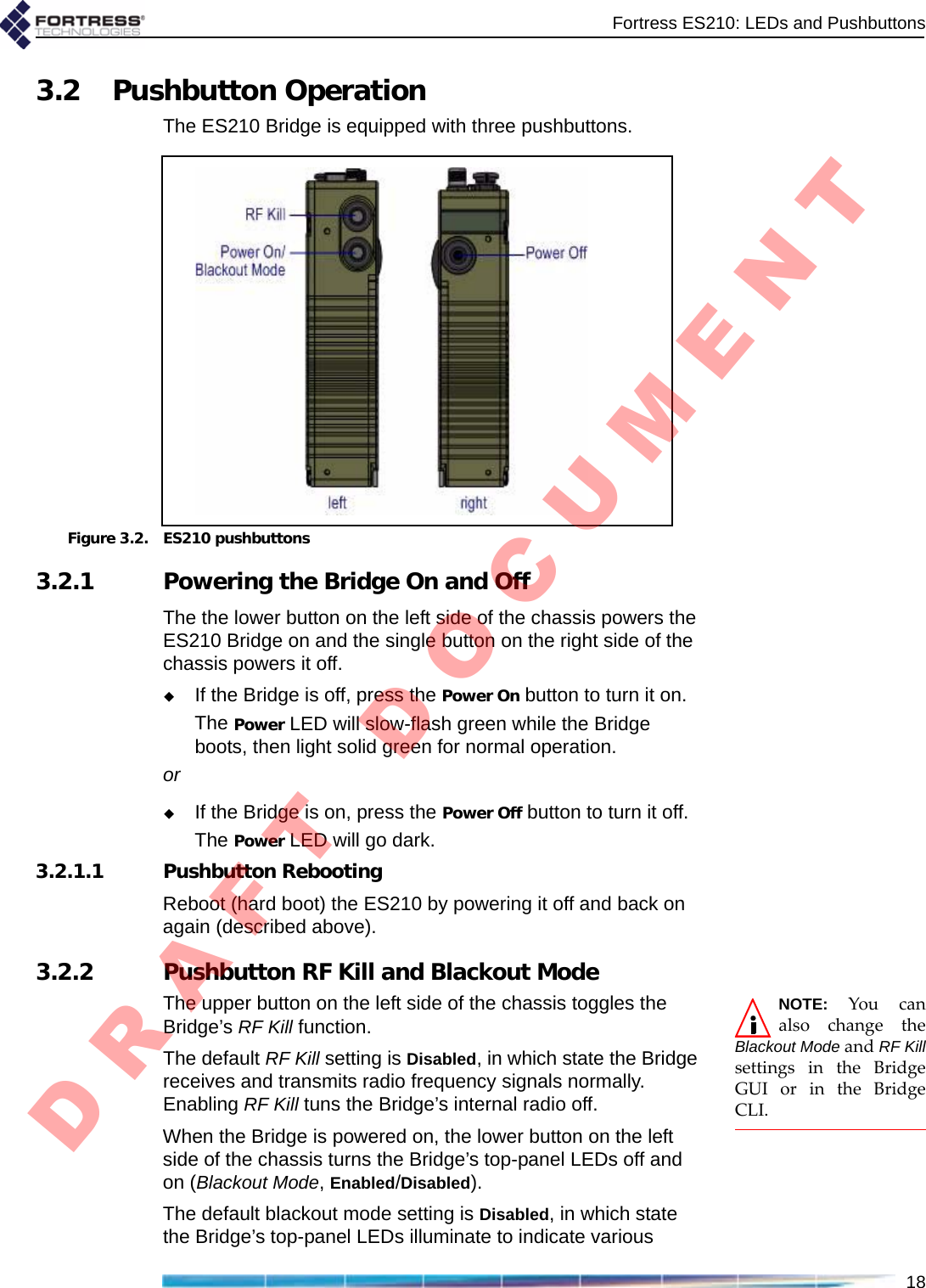 Fortress ES210: LEDs and Pushbuttons183.2 Pushbutton OperationThe ES210 Bridge is equipped with three pushbuttons.Figure 3.2. ES210 pushbuttons3.2.1 Powering the Bridge On and OffThe the lower button on the left side of the chassis powers the ES210 Bridge on and the single button on the right side of the chassis powers it off.If the Bridge is off, press the Power On button to turn it on.The Power LED will slow-flash green while the Bridge boots, then light solid green for normal operation. orIf the Bridge is on, press the Power Off button to turn it off.The Power LED will go dark.3.2.1.1 Pushbutton RebootingReboot (hard boot) the ES210 by powering it off and back on again (described above).3.2.2 Pushbutton RF Kill and Blackout ModeNOTE:YoucanalsochangetheBlackout ModeandRF KillsettingsintheBridgeGUIorintheBridgeCLI.The upper button on the left side of the chassis toggles the Bridge’s RF Kill function.The default RF Kill setting is Disabled, in which state the Bridge receives and transmits radio frequency signals normally. Enabling RF Kill tuns the Bridge’s internal radio off.When the Bridge is powered on, the lower button on the left side of the chassis turns the Bridge’s top-panel LEDs off and on (Blackout Mode, Enabled/Disabled).The default blackout mode setting is Disabled, in which state the Bridge’s top-panel LEDs illuminate to indicate various D R A F T   D O C U M E N T