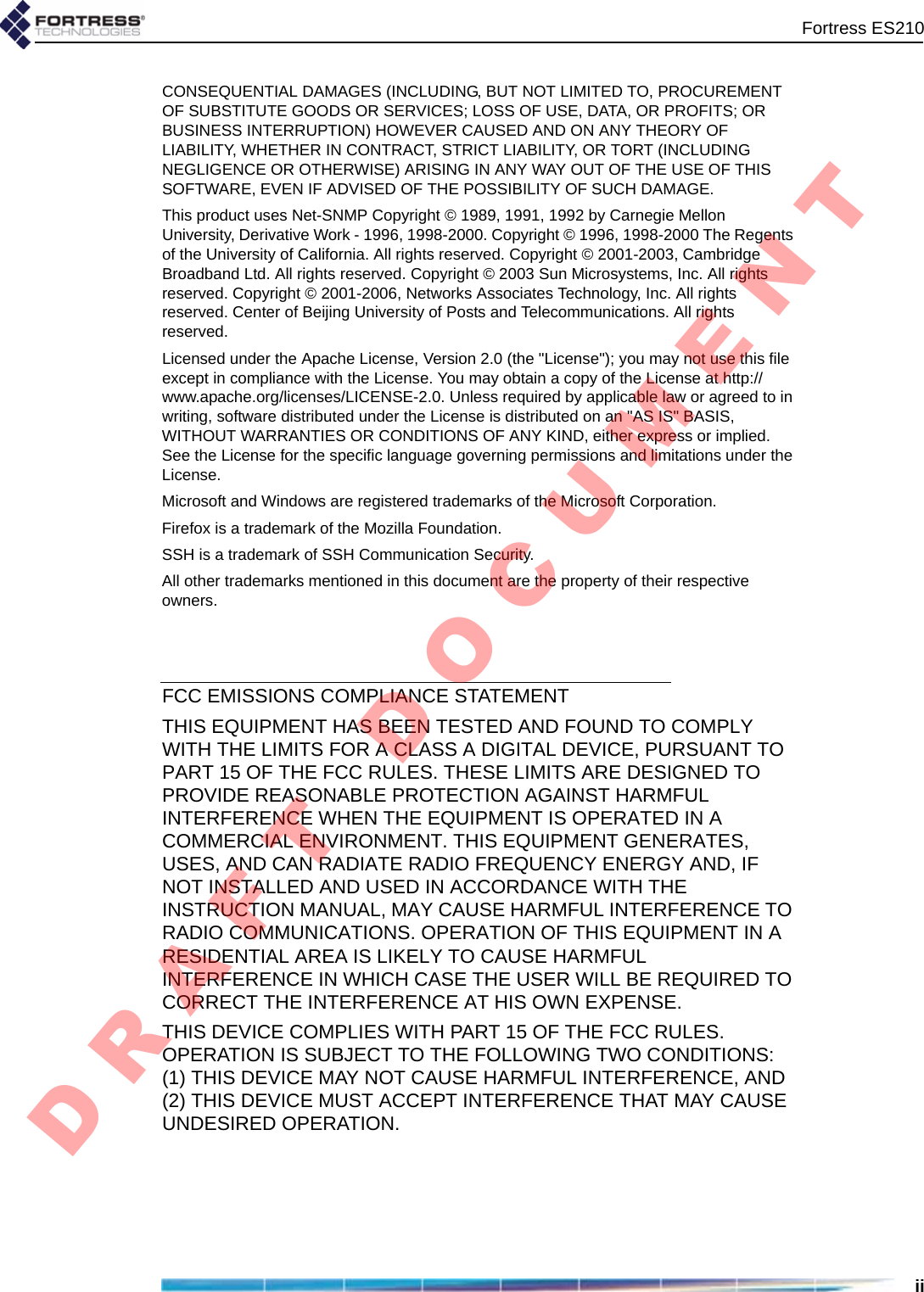 Fortress ES210iiCONSEQUENTIAL DAMAGES (INCLUDING, BUT NOT LIMITED TO, PROCUREMENT OF SUBSTITUTE GOODS OR SERVICES; LOSS OF USE, DATA, OR PROFITS; OR BUSINESS INTERRUPTION) HOWEVER CAUSED AND ON ANY THEORY OF LIABILITY, WHETHER IN CONTRACT, STRICT LIABILITY, OR TORT (INCLUDING NEGLIGENCE OR OTHERWISE) ARISING IN ANY WAY OUT OF THE USE OF THIS SOFTWARE, EVEN IF ADVISED OF THE POSSIBILITY OF SUCH DAMAGE.This product uses Net-SNMP Copyright © 1989, 1991, 1992 by Carnegie Mellon University, Derivative Work - 1996, 1998-2000. Copyright © 1996, 1998-2000 The Regents of the University of California. All rights reserved. Copyright © 2001-2003, Cambridge Broadband Ltd. All rights reserved. Copyright © 2003 Sun Microsystems, Inc. All rights reserved. Copyright © 2001-2006, Networks Associates Technology, Inc. All rights reserved. Center of Beijing University of Posts and Telecommunications. All rights reserved.Licensed under the Apache License, Version 2.0 (the &quot;License&quot;); you may not use this file except in compliance with the License. You may obtain a copy of the License at http://www.apache.org/licenses/LICENSE-2.0. Unless required by applicable law or agreed to in writing, software distributed under the License is distributed on an &quot;AS IS&quot; BASIS, WITHOUT WARRANTIES OR CONDITIONS OF ANY KIND, either express or implied. See the License for the specific language governing permissions and limitations under the License.Microsoft and Windows are registered trademarks of the Microsoft Corporation.Firefox is a trademark of the Mozilla Foundation.SSH is a trademark of SSH Communication Security.All other trademarks mentioned in this document are the property of their respective owners.FCC EMISSIONS COMPLIANCE STATEMENTTHIS EQUIPMENT HAS BEEN TESTED AND FOUND TO COMPLY WITH THE LIMITS FOR A CLASS A DIGITAL DEVICE, PURSUANT TO PART 15 OF THE FCC RULES. THESE LIMITS ARE DESIGNED TO PROVIDE REASONABLE PROTECTION AGAINST HARMFUL INTERFERENCE WHEN THE EQUIPMENT IS OPERATED IN A COMMERCIAL ENVIRONMENT. THIS EQUIPMENT GENERATES, USES, AND CAN RADIATE RADIO FREQUENCY ENERGY AND, IF NOT INSTALLED AND USED IN ACCORDANCE WITH THE INSTRUCTION MANUAL, MAY CAUSE HARMFUL INTERFERENCE TO RADIO COMMUNICATIONS. OPERATION OF THIS EQUIPMENT IN A RESIDENTIAL AREA IS LIKELY TO CAUSE HARMFUL INTERFERENCE IN WHICH CASE THE USER WILL BE REQUIRED TO CORRECT THE INTERFERENCE AT HIS OWN EXPENSE.THIS DEVICE COMPLIES WITH PART 15 OF THE FCC RULES. OPERATION IS SUBJECT TO THE FOLLOWING TWO CONDITIONS: (1) THIS DEVICE MAY NOT CAUSE HARMFUL INTERFERENCE, AND (2) THIS DEVICE MUST ACCEPT INTERFERENCE THAT MAY CAUSE UNDESIRED OPERATION.D R A F T   D O C U M E N T