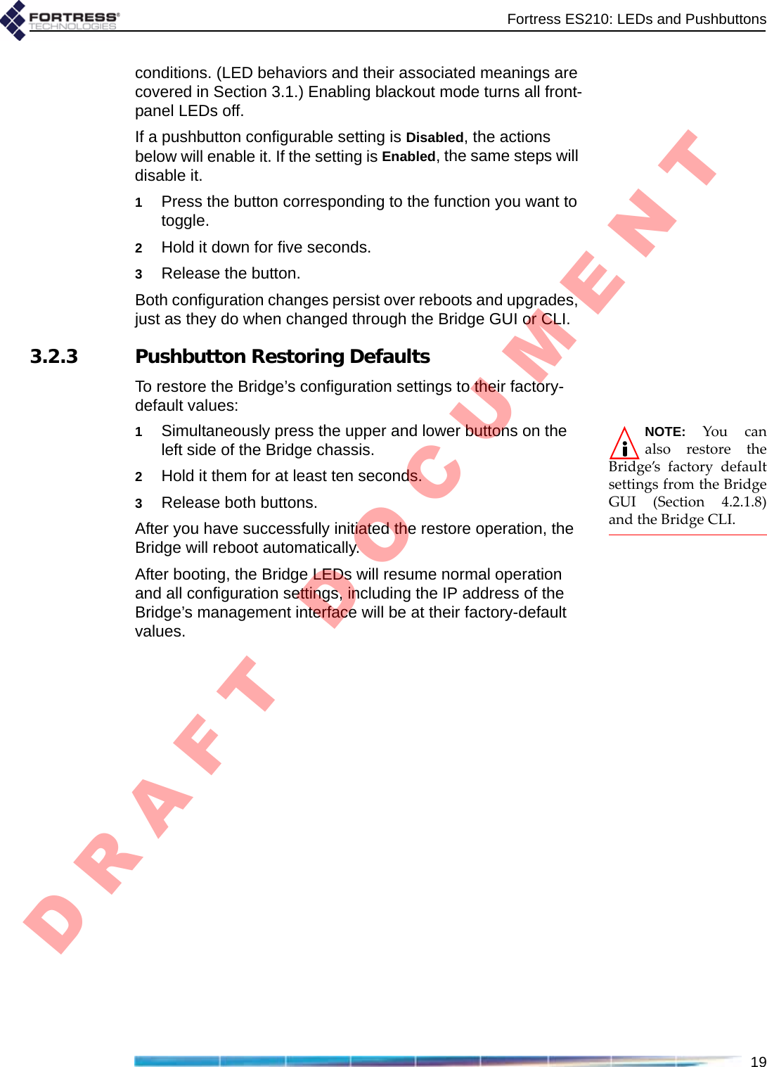 Fortress ES210: LEDs and Pushbuttons19conditions. (LED behaviors and their associated meanings are covered in Section 3.1.) Enabling blackout mode turns all front-panel LEDs off.If a pushbutton configurable setting is Disabled, the actions below will enable it. If the setting is Enabled, the same steps will disable it.1Press the button corresponding to the function you want to toggle.2Hold it down for five seconds.3Release the button.Both configuration changes persist over reboots and upgrades, just as they do when changed through the Bridge GUI or CLI. 3.2.3 Pushbutton Restoring DefaultsTo restore the Bridge’s configuration settings to their factory-default values:NOTE:YoucanalsorestoretheBridge’sfactorydefaultsettingsfromtheBridgeGUI(Section4.2.1.8)andtheBridgeCLI.1Simultaneously press the upper and lower buttons on the left side of the Bridge chassis.2Hold it them for at least ten seconds.3Release both buttons.After you have successfully initiated the restore operation, the Bridge will reboot automatically. After booting, the Bridge LEDs will resume normal operation and all configuration settings, including the IP address of the Bridge’s management interface will be at their factory-default values.D R A F T   D O C U M E N T