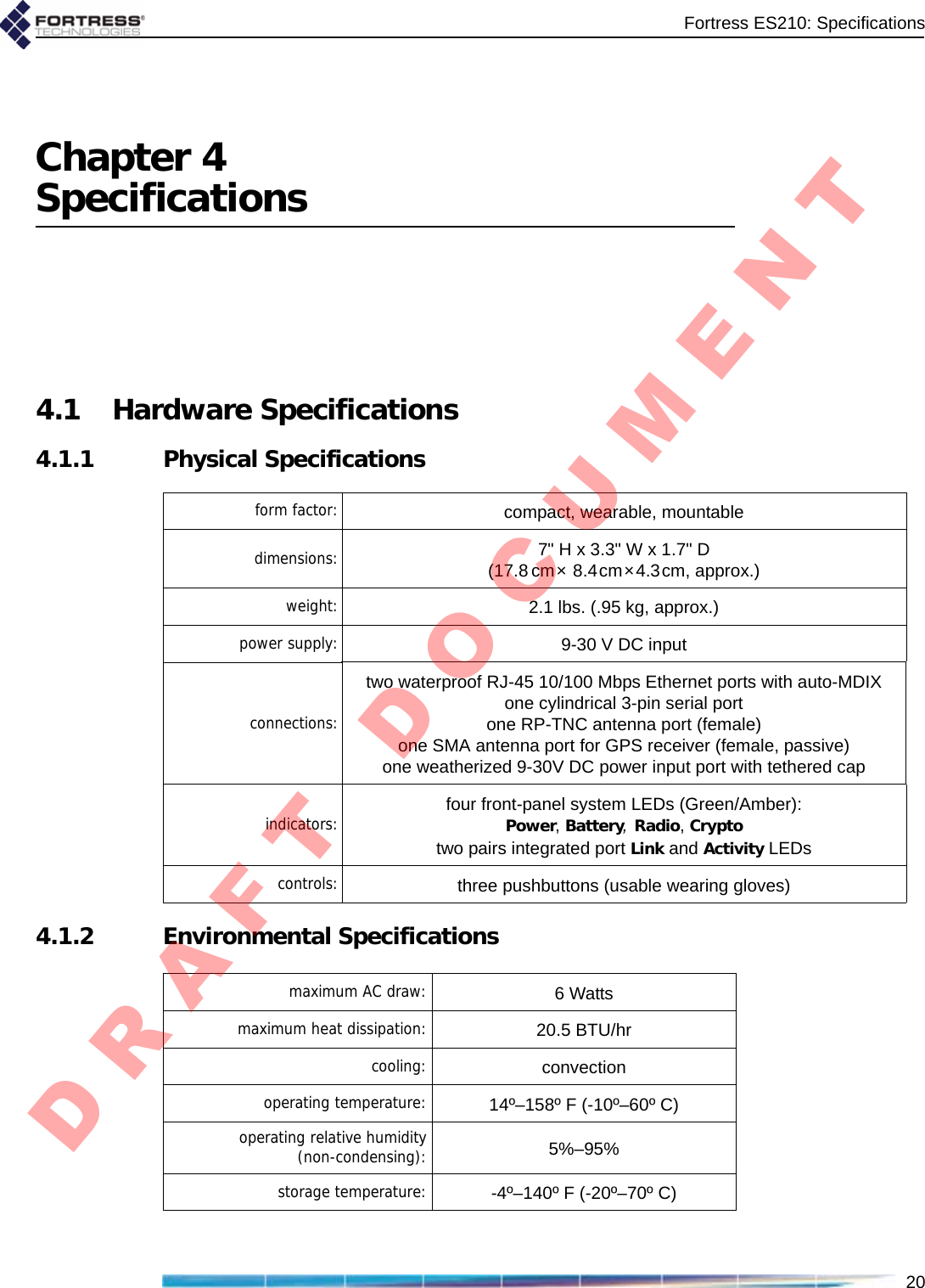 Fortress ES210: Specifications20Chapter 4Specifications4.1 Hardware Specifications4.1.1 Physical Specifications4.1.2 Environmental Specificationsform factor: compact, wearable, mountable     dimensions: 7&quot; H x 3.3&quot; W x 1.7&quot; D(17.8 cm× 8.4cm×4.3cm, approx.)weight: 2.1 lbs. (.95 kg, approx.)power supply: 9-30 V DC inputconnections:two waterproof RJ-45 10/100 Mbps Ethernet ports with auto-MDIXone cylindrical 3-pin serial portone RP-TNC antenna port (female)one SMA antenna port for GPS receiver (female, passive)one weatherized 9-30V DC power input port with tethered capindicators: four front-panel system LEDs (Green/Amber):Power, Battery, Radio, Cryptotwo pairs integrated port Link and Activity LEDscontrols: three pushbuttons (usable wearing gloves)maximum AC draw: 6 Wattsmaximum heat dissipation: 20.5 BTU/hrcooling: convectionoperating temperature: 14º–158º F (-10º–60º C)operating relative humidity(non-condensing): 5%–95%storage temperature: -4º–140º F (-20º–70º C)D R A F T   D O C U M E N T