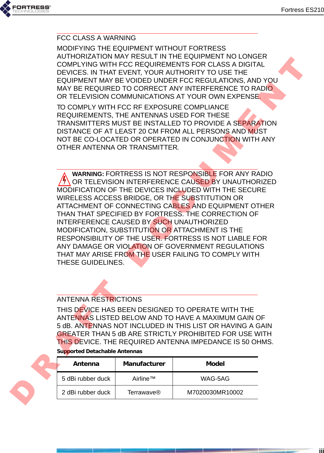 Fortress ES210iiiFCC CLASS A WARNINGMODIFYING THE EQUIPMENT WITHOUT FORTRESS AUTHORIZATION MAY RESULT IN THE EQUIPMENT NO LONGER COMPLYING WITH FCC REQUIREMENTS FOR CLASS A DIGITAL DEVICES. IN THAT EVENT, YOUR AUTHORITY TO USE THE EQUIPMENT MAY BE VOIDED UNDER FCC REGULATIONS, AND YOU MAY BE REQUIRED TO CORRECT ANY INTERFERENCE TO RADIO OR TELEVISION COMMUNICATIONS AT YOUR OWN EXPENSE.TO COMPLY WITH FCC RF EXPOSURE COMPLIANCE REQUIREMENTS, THE ANTENNAS USED FOR THESE TRANSMITTERS MUST BE INSTALLED TO PROVIDE A SEPARATION DISTANCE OF AT LEAST 20 CM FROM ALL PERSONS AND MUST NOT BE CO-LOCATED OR OPERATED IN CONJUNCTION WITH ANY OTHER ANTENNA OR TRANSMITTER.WARNING:FORTRESS IS NOT RESPONSIBLE FOR ANY RADIO OR TELEVISION INTERFERENCE CAUSED BY UNAUTHORIZED MODIFICATION OF THE DEVICES INCLUDED WITH THE SECURE WIRELESS ACCESS BRIDGE, OR THE SUBSTITUTION OR ATTACHMENT OF CONNECTING CABLES AND EQUIPMENT OTHER THAN THAT SPECIFIED BY FORTRESS. THE CORRECTION OF INTERFERENCE CAUSED BY SUCH UNAUTHORIZED MODIFICATION, SUBSTITUTION OR ATTACHMENT IS THE RESPONSIBILITY OF THE USER. FORTRESS IS NOT LIABLE FOR ANY DAMAGE OR VIOLATION OF GOVERNMENT REGULATIONS THAT MAY ARISE FROM THE USER FAILING TO COMPLY WITH THESE GUIDELINES. ANTENNA RESTRICTIONSTHIS DEVICE HAS BEEN DESIGNED TO OPERATE WITH THE ANTENNAS LISTED BELOW AND TO HAVE A MAXIMUM GAIN OF 5 dB. ANTENNAS NOT INCLUDED IN THIS LIST OR HAVING A GAIN GREATER THAN 5 dB ARE STRICTLY PROHIBITED FOR USE WITH THIS DEVICE. THE REQUIRED ANTENNA IMPEDANCE IS 50 OHMS.Supported Detachable AntennasAntenna Manufacturer Model5 dBi rubber duck Airline™ WAG-5AG2 dBi rubber duck Terrawave® M7020030MR10002D R A F T   D O C U M E N T