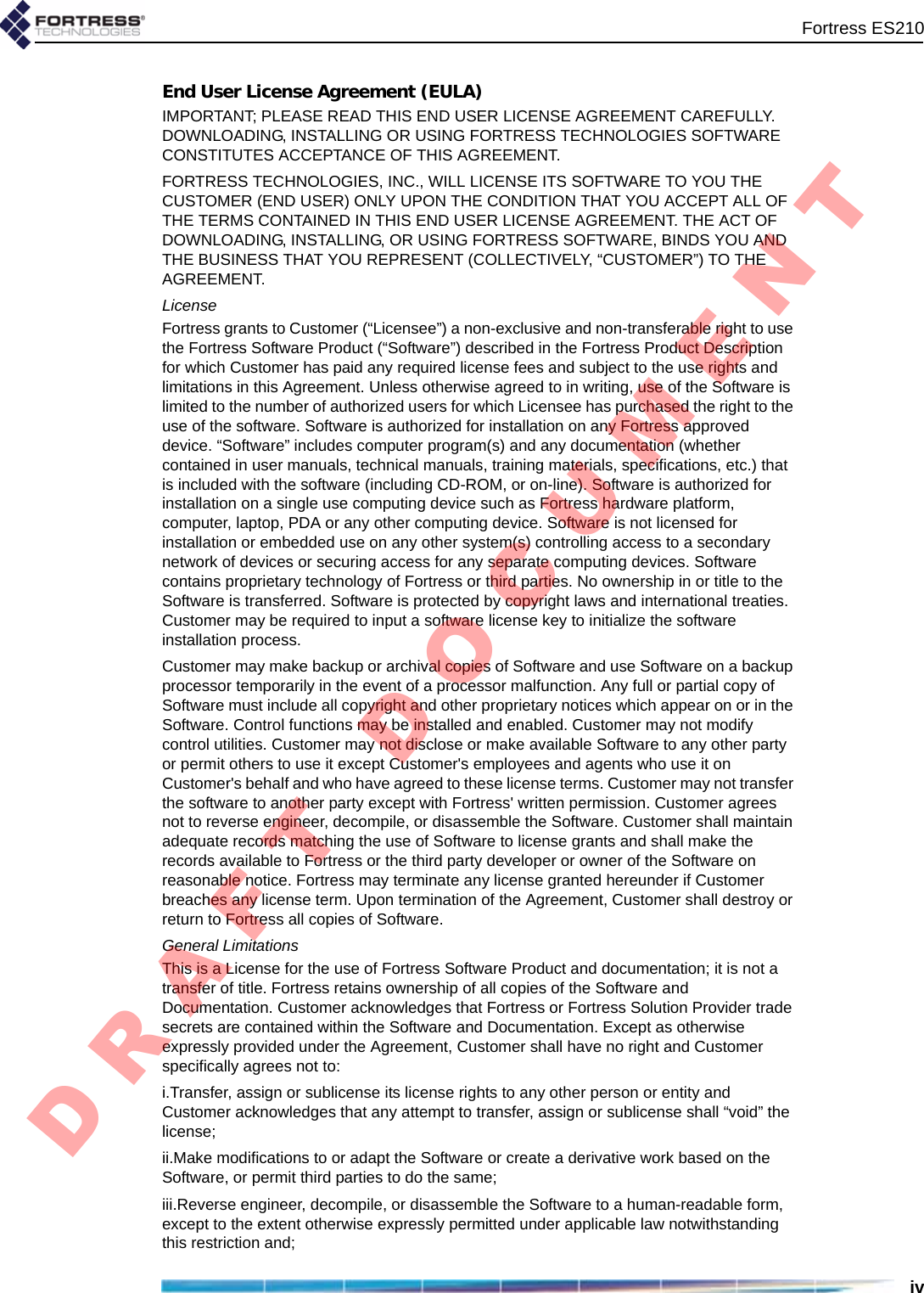 Fortress ES210ivEnd User License Agreement (EULA)IMPORTANT; PLEASE READ THIS END USER LICENSE AGREEMENT CAREFULLY. DOWNLOADING, INSTALLING OR USING FORTRESS TECHNOLOGIES SOFTWARE CONSTITUTES ACCEPTANCE OF THIS AGREEMENT.FORTRESS TECHNOLOGIES, INC., WILL LICENSE ITS SOFTWARE TO YOU THE CUSTOMER (END USER) ONLY UPON THE CONDITION THAT YOU ACCEPT ALL OF THE TERMS CONTAINED IN THIS END USER LICENSE AGREEMENT. THE ACT OF DOWNLOADING, INSTALLING, OR USING FORTRESS SOFTWARE, BINDS YOU AND THE BUSINESS THAT YOU REPRESENT (COLLECTIVELY, “CUSTOMER”) TO THE AGREEMENT.LicenseFortress grants to Customer (“Licensee”) a non-exclusive and non-transferable right to use the Fortress Software Product (“Software”) described in the Fortress Product Description for which Customer has paid any required license fees and subject to the use rights and limitations in this Agreement. Unless otherwise agreed to in writing, use of the Software is limited to the number of authorized users for which Licensee has purchased the right to the use of the software. Software is authorized for installation on any Fortress approved device. “Software” includes computer program(s) and any documentation (whether contained in user manuals, technical manuals, training materials, specifications, etc.) that is included with the software (including CD-ROM, or on-line). Software is authorized for installation on a single use computing device such as Fortress hardware platform, computer, laptop, PDA or any other computing device. Software is not licensed for installation or embedded use on any other system(s) controlling access to a secondary network of devices or securing access for any separate computing devices. Software contains proprietary technology of Fortress or third parties. No ownership in or title to the Software is transferred. Software is protected by copyright laws and international treaties. Customer may be required to input a software license key to initialize the software installation process. Customer may make backup or archival copies of Software and use Software on a backup processor temporarily in the event of a processor malfunction. Any full or partial copy of Software must include all copyright and other proprietary notices which appear on or in the Software. Control functions may be installed and enabled. Customer may not modify control utilities. Customer may not disclose or make available Software to any other party or permit others to use it except Customer&apos;s employees and agents who use it on Customer&apos;s behalf and who have agreed to these license terms. Customer may not transfer the software to another party except with Fortress&apos; written permission. Customer agrees not to reverse engineer, decompile, or disassemble the Software. Customer shall maintain adequate records matching the use of Software to license grants and shall make the records available to Fortress or the third party developer or owner of the Software on reasonable notice. Fortress may terminate any license granted hereunder if Customer breaches any license term. Upon termination of the Agreement, Customer shall destroy or return to Fortress all copies of Software.General LimitationsThis is a License for the use of Fortress Software Product and documentation; it is not a transfer of title. Fortress retains ownership of all copies of the Software and Documentation. Customer acknowledges that Fortress or Fortress Solution Provider trade secrets are contained within the Software and Documentation. Except as otherwise expressly provided under the Agreement, Customer shall have no right and Customer specifically agrees not to:i.Transfer, assign or sublicense its license rights to any other person or entity and Customer acknowledges that any attempt to transfer, assign or sublicense shall “void” the license; ii.Make modifications to or adapt the Software or create a derivative work based on the Software, or permit third parties to do the same; iii.Reverse engineer, decompile, or disassemble the Software to a human-readable form, except to the extent otherwise expressly permitted under applicable law notwithstanding this restriction and;D R A F T   D O C U M E N T