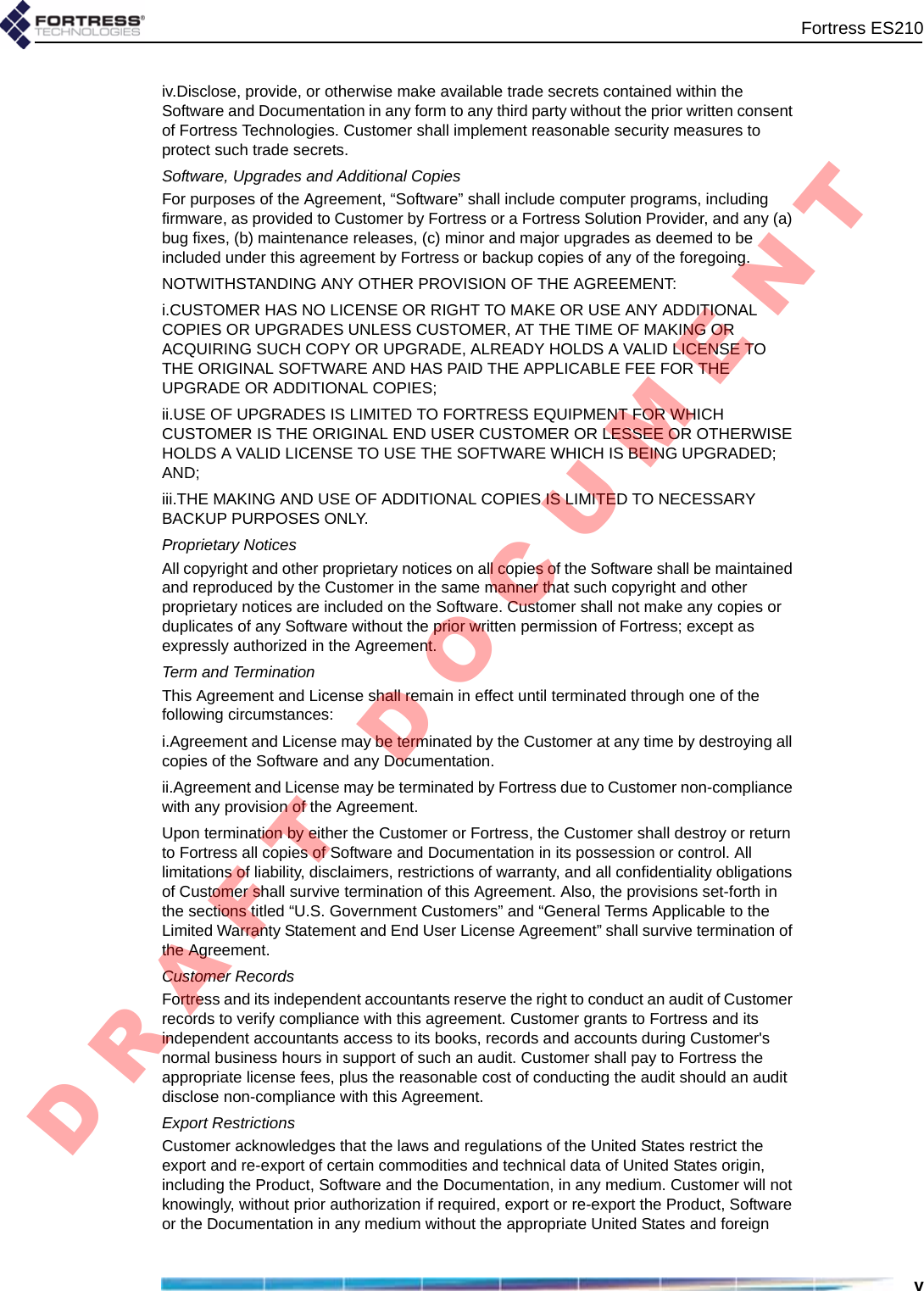 Fortress ES210viv.Disclose, provide, or otherwise make available trade secrets contained within the Software and Documentation in any form to any third party without the prior written consent of Fortress Technologies. Customer shall implement reasonable security measures to protect such trade secrets.Software, Upgrades and Additional CopiesFor purposes of the Agreement, “Software” shall include computer programs, including firmware, as provided to Customer by Fortress or a Fortress Solution Provider, and any (a) bug fixes, (b) maintenance releases, (c) minor and major upgrades as deemed to be included under this agreement by Fortress or backup copies of any of the foregoing. NOTWITHSTANDING ANY OTHER PROVISION OF THE AGREEMENT: i.CUSTOMER HAS NO LICENSE OR RIGHT TO MAKE OR USE ANY ADDITIONAL COPIES OR UPGRADES UNLESS CUSTOMER, AT THE TIME OF MAKING OR ACQUIRING SUCH COPY OR UPGRADE, ALREADY HOLDS A VALID LICENSE TO THE ORIGINAL SOFTWARE AND HAS PAID THE APPLICABLE FEE FOR THE UPGRADE OR ADDITIONAL COPIES; ii.USE OF UPGRADES IS LIMITED TO FORTRESS EQUIPMENT FOR WHICH CUSTOMER IS THE ORIGINAL END USER CUSTOMER OR LESSEE OR OTHERWISE HOLDS A VALID LICENSE TO USE THE SOFTWARE WHICH IS BEING UPGRADED; AND; iii.THE MAKING AND USE OF ADDITIONAL COPIES IS LIMITED TO NECESSARY BACKUP PURPOSES ONLY. Proprietary NoticesAll copyright and other proprietary notices on all copies of the Software shall be maintained and reproduced by the Customer in the same manner that such copyright and other proprietary notices are included on the Software. Customer shall not make any copies or duplicates of any Software without the prior written permission of Fortress; except as expressly authorized in the Agreement.Term and TerminationThis Agreement and License shall remain in effect until terminated through one of the following circumstances:i.Agreement and License may be terminated by the Customer at any time by destroying all copies of the Software and any Documentation.ii.Agreement and License may be terminated by Fortress due to Customer non-compliance with any provision of the Agreement.Upon termination by either the Customer or Fortress, the Customer shall destroy or return to Fortress all copies of Software and Documentation in its possession or control. All limitations of liability, disclaimers, restrictions of warranty, and all confidentiality obligations of Customer shall survive termination of this Agreement. Also, the provisions set-forth in the sections titled “U.S. Government Customers” and “General Terms Applicable to the Limited Warranty Statement and End User License Agreement” shall survive termination of the Agreement.Customer RecordsFortress and its independent accountants reserve the right to conduct an audit of Customer records to verify compliance with this agreement. Customer grants to Fortress and its independent accountants access to its books, records and accounts during Customer&apos;s normal business hours in support of such an audit. Customer shall pay to Fortress the appropriate license fees, plus the reasonable cost of conducting the audit should an audit disclose non-compliance with this Agreement.Export RestrictionsCustomer acknowledges that the laws and regulations of the United States restrict the export and re-export of certain commodities and technical data of United States origin, including the Product, Software and the Documentation, in any medium. Customer will not knowingly, without prior authorization if required, export or re-export the Product, Software or the Documentation in any medium without the appropriate United States and foreign D R A F T   D O C U M E N T