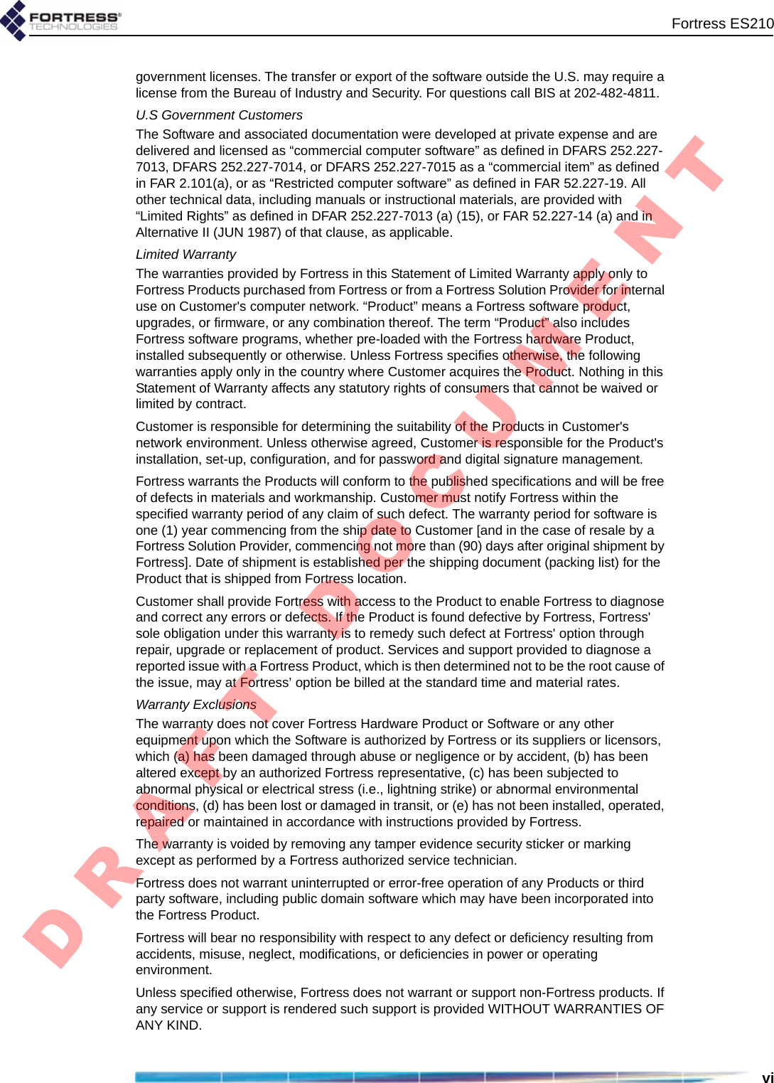 Fortress ES210vigovernment licenses. The transfer or export of the software outside the U.S. may require a license from the Bureau of Industry and Security. For questions call BIS at 202-482-4811.U.S Government CustomersThe Software and associated documentation were developed at private expense and are delivered and licensed as “commercial computer software” as defined in DFARS 252.227-7013, DFARS 252.227-7014, or DFARS 252.227-7015 as a “commercial item” as defined in FAR 2.101(a), or as “Restricted computer software” as defined in FAR 52.227-19. All other technical data, including manuals or instructional materials, are provided with “Limited Rights” as defined in DFAR 252.227-7013 (a) (15), or FAR 52.227-14 (a) and in Alternative II (JUN 1987) of that clause, as applicable. Limited WarrantyThe warranties provided by Fortress in this Statement of Limited Warranty apply only to Fortress Products purchased from Fortress or from a Fortress Solution Provider for internal use on Customer&apos;s computer network. “Product” means a Fortress software product, upgrades, or firmware, or any combination thereof. The term “Product” also includes Fortress software programs, whether pre-loaded with the Fortress hardware Product, installed subsequently or otherwise. Unless Fortress specifies otherwise, the following warranties apply only in the country where Customer acquires the Product. Nothing in this Statement of Warranty affects any statutory rights of consumers that cannot be waived or limited by contract. Customer is responsible for determining the suitability of the Products in Customer&apos;s network environment. Unless otherwise agreed, Customer is responsible for the Product&apos;s installation, set-up, configuration, and for password and digital signature management. Fortress warrants the Products will conform to the published specifications and will be free of defects in materials and workmanship. Customer must notify Fortress within the specified warranty period of any claim of such defect. The warranty period for software is one (1) year commencing from the ship date to Customer [and in the case of resale by a Fortress Solution Provider, commencing not more than (90) days after original shipment by Fortress]. Date of shipment is established per the shipping document (packing list) for the Product that is shipped from Fortress location. Customer shall provide Fortress with access to the Product to enable Fortress to diagnose and correct any errors or defects. If the Product is found defective by Fortress, Fortress&apos; sole obligation under this warranty is to remedy such defect at Fortress&apos; option through repair, upgrade or replacement of product. Services and support provided to diagnose a reported issue with a Fortress Product, which is then determined not to be the root cause of the issue, may at Fortress’ option be billed at the standard time and material rates. Warranty ExclusionsThe warranty does not cover Fortress Hardware Product or Software or any other equipment upon which the Software is authorized by Fortress or its suppliers or licensors, which (a) has been damaged through abuse or negligence or by accident, (b) has been altered except by an authorized Fortress representative, (c) has been subjected to abnormal physical or electrical stress (i.e., lightning strike) or abnormal environmental conditions, (d) has been lost or damaged in transit, or (e) has not been installed, operated, repaired or maintained in accordance with instructions provided by Fortress.The warranty is voided by removing any tamper evidence security sticker or marking except as performed by a Fortress authorized service technician.Fortress does not warrant uninterrupted or error-free operation of any Products or third party software, including public domain software which may have been incorporated into the Fortress Product. Fortress will bear no responsibility with respect to any defect or deficiency resulting from accidents, misuse, neglect, modifications, or deficiencies in power or operating environment.Unless specified otherwise, Fortress does not warrant or support non-Fortress products. If any service or support is rendered such support is provided WITHOUT WARRANTIES OF ANY KIND. D R A F T   D O C U M E N T