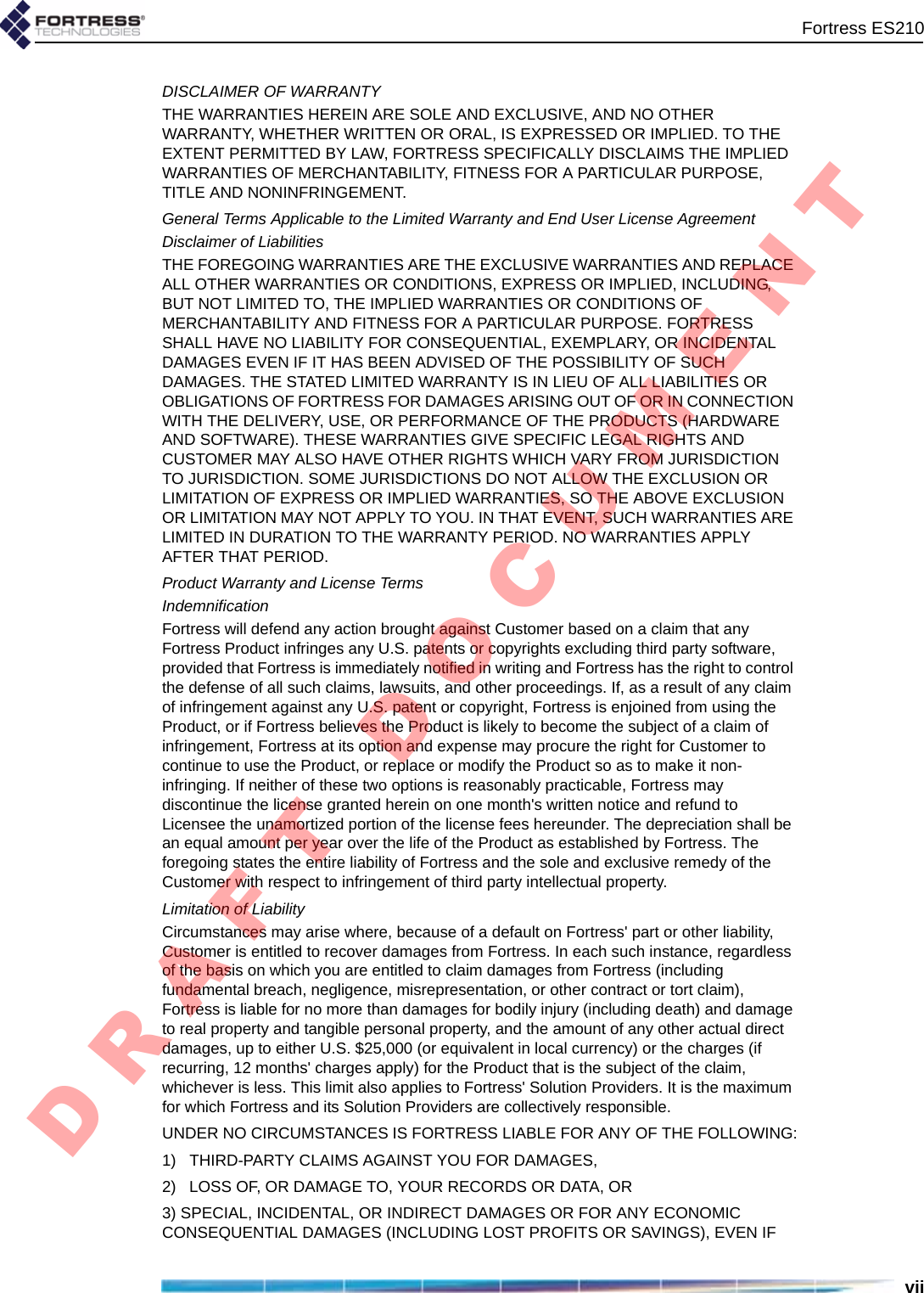 Fortress ES210viiDISCLAIMER OF WARRANTYTHE WARRANTIES HEREIN ARE SOLE AND EXCLUSIVE, AND NO OTHER WARRANTY, WHETHER WRITTEN OR ORAL, IS EXPRESSED OR IMPLIED. TO THE EXTENT PERMITTED BY LAW, FORTRESS SPECIFICALLY DISCLAIMS THE IMPLIED WARRANTIES OF MERCHANTABILITY, FITNESS FOR A PARTICULAR PURPOSE, TITLE AND NONINFRINGEMENT.General Terms Applicable to the Limited Warranty and End User License AgreementDisclaimer of LiabilitiesTHE FOREGOING WARRANTIES ARE THE EXCLUSIVE WARRANTIES AND REPLACE ALL OTHER WARRANTIES OR CONDITIONS, EXPRESS OR IMPLIED, INCLUDING, BUT NOT LIMITED TO, THE IMPLIED WARRANTIES OR CONDITIONS OF MERCHANTABILITY AND FITNESS FOR A PARTICULAR PURPOSE. FORTRESS SHALL HAVE NO LIABILITY FOR CONSEQUENTIAL, EXEMPLARY, OR INCIDENTAL DAMAGES EVEN IF IT HAS BEEN ADVISED OF THE POSSIBILITY OF SUCH DAMAGES. THE STATED LIMITED WARRANTY IS IN LIEU OF ALL LIABILITIES OR OBLIGATIONS OF FORTRESS FOR DAMAGES ARISING OUT OF OR IN CONNECTION WITH THE DELIVERY, USE, OR PERFORMANCE OF THE PRODUCTS (HARDWARE AND SOFTWARE). THESE WARRANTIES GIVE SPECIFIC LEGAL RIGHTS AND CUSTOMER MAY ALSO HAVE OTHER RIGHTS WHICH VARY FROM JURISDICTION TO JURISDICTION. SOME JURISDICTIONS DO NOT ALLOW THE EXCLUSION OR LIMITATION OF EXPRESS OR IMPLIED WARRANTIES, SO THE ABOVE EXCLUSION OR LIMITATION MAY NOT APPLY TO YOU. IN THAT EVENT, SUCH WARRANTIES ARE LIMITED IN DURATION TO THE WARRANTY PERIOD. NO WARRANTIES APPLY AFTER THAT PERIOD.Product Warranty and License Terms IndemnificationFortress will defend any action brought against Customer based on a claim that any Fortress Product infringes any U.S. patents or copyrights excluding third party software, provided that Fortress is immediately notified in writing and Fortress has the right to control the defense of all such claims, lawsuits, and other proceedings. If, as a result of any claim of infringement against any U.S. patent or copyright, Fortress is enjoined from using the Product, or if Fortress believes the Product is likely to become the subject of a claim of infringement, Fortress at its option and expense may procure the right for Customer to continue to use the Product, or replace or modify the Product so as to make it non-infringing. If neither of these two options is reasonably practicable, Fortress may discontinue the license granted herein on one month&apos;s written notice and refund to Licensee the unamortized portion of the license fees hereunder. The depreciation shall be an equal amount per year over the life of the Product as established by Fortress. The foregoing states the entire liability of Fortress and the sole and exclusive remedy of the Customer with respect to infringement of third party intellectual property.Limitation of Liability Circumstances may arise where, because of a default on Fortress&apos; part or other liability, Customer is entitled to recover damages from Fortress. In each such instance, regardless of the basis on which you are entitled to claim damages from Fortress (including fundamental breach, negligence, misrepresentation, or other contract or tort claim), Fortress is liable for no more than damages for bodily injury (including death) and damage to real property and tangible personal property, and the amount of any other actual direct damages, up to either U.S. $25,000 (or equivalent in local currency) or the charges (if recurring, 12 months&apos; charges apply) for the Product that is the subject of the claim, whichever is less. This limit also applies to Fortress&apos; Solution Providers. It is the maximum for which Fortress and its Solution Providers are collectively responsible. UNDER NO CIRCUMSTANCES IS FORTRESS LIABLE FOR ANY OF THE FOLLOWING:1)   THIRD-PARTY CLAIMS AGAINST YOU FOR DAMAGES,2)   LOSS OF, OR DAMAGE TO, YOUR RECORDS OR DATA, OR3) SPECIAL, INCIDENTAL, OR INDIRECT DAMAGES OR FOR ANY ECONOMIC CONSEQUENTIAL DAMAGES (INCLUDING LOST PROFITS OR SAVINGS), EVEN IF D R A F T   D O C U M E N T