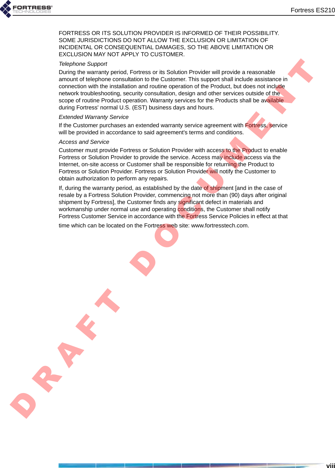 Fortress ES210viiiFORTRESS OR ITS SOLUTION PROVIDER IS INFORMED OF THEIR POSSIBILITY. SOME JURISDICTIONS DO NOT ALLOW THE EXCLUSION OR LIMITATION OF INCIDENTAL OR CONSEQUENTIAL DAMAGES, SO THE ABOVE LIMITATION OR EXCLUSION MAY NOT APPLY TO CUSTOMER. Telephone SupportDuring the warranty period, Fortress or its Solution Provider will provide a reasonable amount of telephone consultation to the Customer. This support shall include assistance in connection with the installation and routine operation of the Product, but does not include network troubleshooting, security consultation, design and other services outside of the scope of routine Product operation. Warranty services for the Products shall be available during Fortress&apos; normal U.S. (EST) business days and hours.Extended Warranty ServiceIf the Customer purchases an extended warranty service agreement with Fortress, service will be provided in accordance to said agreement&apos;s terms and conditions.Access and ServiceCustomer must provide Fortress or Solution Provider with access to the Product to enable Fortress or Solution Provider to provide the service. Access may include access via the Internet, on-site access or Customer shall be responsible for returning the Product to Fortress or Solution Provider. Fortress or Solution Provider will notify the Customer to obtain authorization to perform any repairs. If, during the warranty period, as established by the date of shipment [and in the case of resale by a Fortress Solution Provider, commencing not more than (90) days after original shipment by Fortress], the Customer finds any significant defect in materials and workmanship under normal use and operating conditions, the Customer shall notify Fortress Customer Service in accordance with the Fortress Service Policies in effect at that time which can be located on the Fortress web site: www.fortresstech.com.D R A F T   D O C U M E N T