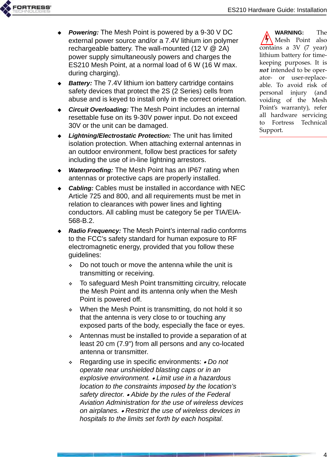 ES210 Hardware Guide: Installation4WARNING: TheMesh Point alsocontains a 3V (7 year)lithium battery for time-keeping purposes. It isnot intended to be oper-ator- or user-replace-able. To avoid risk ofpersonal injury (andvoiding of the MeshPoint’s warranty), referall hardware servicingto Fortress TechnicalSupport.Powering: The Mesh Point is powered by a 9-30 V DC external power source and/or a 7.4V lithium ion polymer rechargeable battery. The wall-mounted (12 V @ 2A) power supply simultaneously powers and charges the ES210 Mesh Point, at a normal load of 6 W (16 W max. during charging).Battery: The 7.4V lithium ion battery cartridge contains safety devices that protect the 2S (2 Series) cells from abuse and is keyed to install only in the correct orientation.Circuit Overloading: The Mesh Point includes an internal resettable fuse on its 9-30V power input. Do not exceed 30V or the unit can be damaged.Lightning/Electrostatic Protection: The unit has limited isolation protection. When attaching external antennas in an outdoor environment, follow best practices for safety including the use of in-line lightning arrestors.Waterproofing: The Mesh Point has an IP67 rating when antennas or protective caps are properly installed.Cabling: Cables must be installed in accordance with NEC Article 725 and 800, and all requirements must be met in relation to clearances with power lines and lighting conductors. All cabling must be category 5e per TIA/EIA-568-B.2.Radio Frequency: The Mesh Point’s internal radio conforms to the FCC’s safety standard for human exposure to RF electromagnetic energy, provided that you follow these guidelines:Do not touch or move the antenna while the unit is transmitting or receiving.To safeguard Mesh Point transmitting circuitry, relocate the Mesh Point and its antenna only when the Mesh Point is powered off.When the Mesh Point is transmitting, do not hold it so that the antenna is very close to or touching any exposed parts of the body, especially the face or eyes.Antennas must be installed to provide a separation of at least 20 cm (7.9&quot;) from all persons and any co-located antenna or transmitter.Regarding use in specific environments: • Do not operate near unshielded blasting caps or in an explosive environment. • Limit use in a hazardous location to the constraints imposed by the location’s safety director. • Abide by the rules of the Federal Aviation Administration for the use of wireless devices on airplanes. • Restrict the use of wireless devices in hospitals to the limits set forth by each hospital.