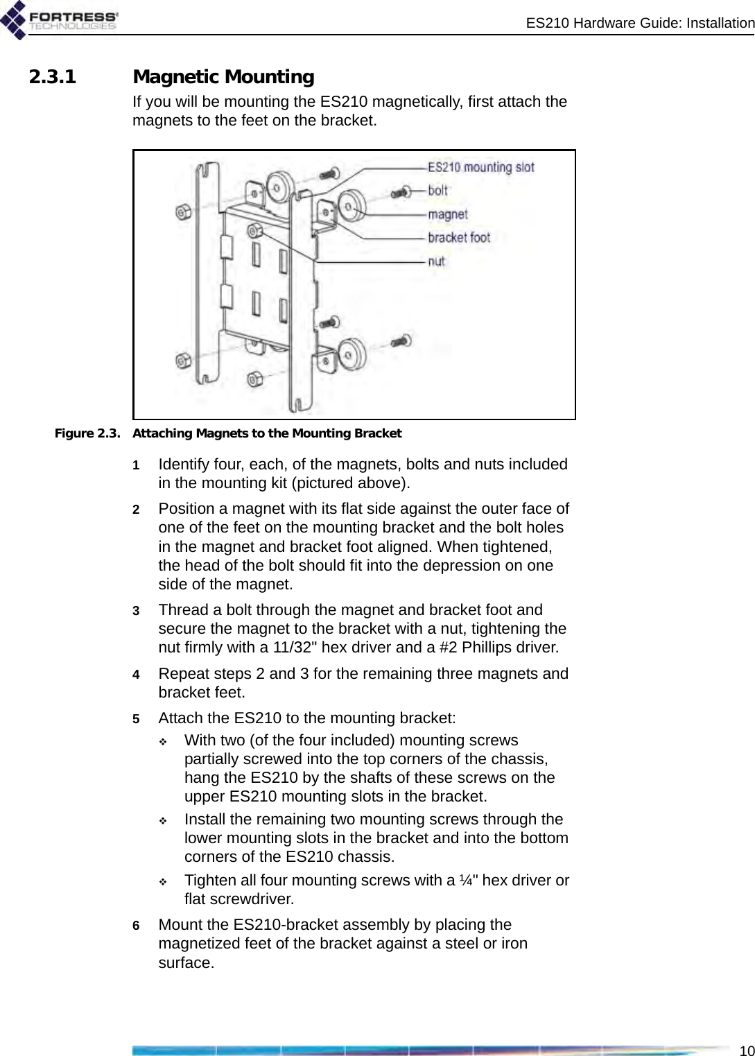 ES210 Hardware Guide: Installation102.3.1 Magnetic MountingIf you will be mounting the ES210 magnetically, first attach the magnets to the feet on the bracket.Figure 2.3. Attaching Magnets to the Mounting Bracket1Identify four, each, of the magnets, bolts and nuts included in the mounting kit (pictured above).2Position a magnet with its flat side against the outer face of one of the feet on the mounting bracket and the bolt holes in the magnet and bracket foot aligned. When tightened, the head of the bolt should fit into the depression on one side of the magnet.3Thread a bolt through the magnet and bracket foot and secure the magnet to the bracket with a nut, tightening the nut firmly with a 11/32&quot; hex driver and a #2 Phillips driver.4Repeat steps 2 and 3 for the remaining three magnets and bracket feet.5Attach the ES210 to the mounting bracket: With two (of the four included) mounting screws partially screwed into the top corners of the chassis, hang the ES210 by the shafts of these screws on the upper ES210 mounting slots in the bracket.Install the remaining two mounting screws through the lower mounting slots in the bracket and into the bottom corners of the ES210 chassis.Tighten all four mounting screws with a ¼&quot; hex driver or flat screwdriver.6Mount the ES210-bracket assembly by placing the magnetized feet of the bracket against a steel or iron surface.