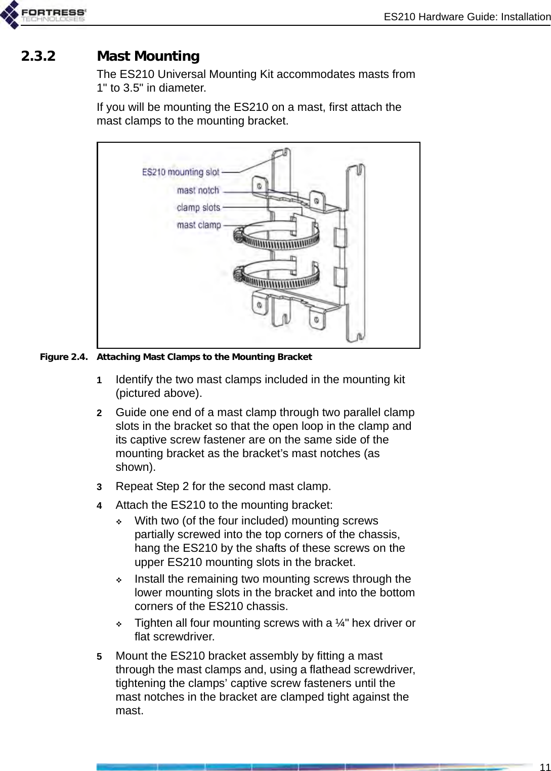 ES210 Hardware Guide: Installation112.3.2 Mast MountingThe ES210 Universal Mounting Kit accommodates masts from 1&quot; to 3.5&quot; in diameter.If you will be mounting the ES210 on a mast, first attach the mast clamps to the mounting bracket.Figure 2.4. Attaching Mast Clamps to the Mounting Bracket1Identify the two mast clamps included in the mounting kit (pictured above).2Guide one end of a mast clamp through two parallel clamp slots in the bracket so that the open loop in the clamp and its captive screw fastener are on the same side of the mounting bracket as the bracket’s mast notches (as shown).3Repeat Step 2 for the second mast clamp.4Attach the ES210 to the mounting bracket: With two (of the four included) mounting screws partially screwed into the top corners of the chassis, hang the ES210 by the shafts of these screws on the upper ES210 mounting slots in the bracket.Install the remaining two mounting screws through the lower mounting slots in the bracket and into the bottom corners of the ES210 chassis.Tighten all four mounting screws with a ¼&quot; hex driver or flat screwdriver.5Mount the ES210 bracket assembly by fitting a mast through the mast clamps and, using a flathead screwdriver, tightening the clamps’ captive screw fasteners until the mast notches in the bracket are clamped tight against the mast.