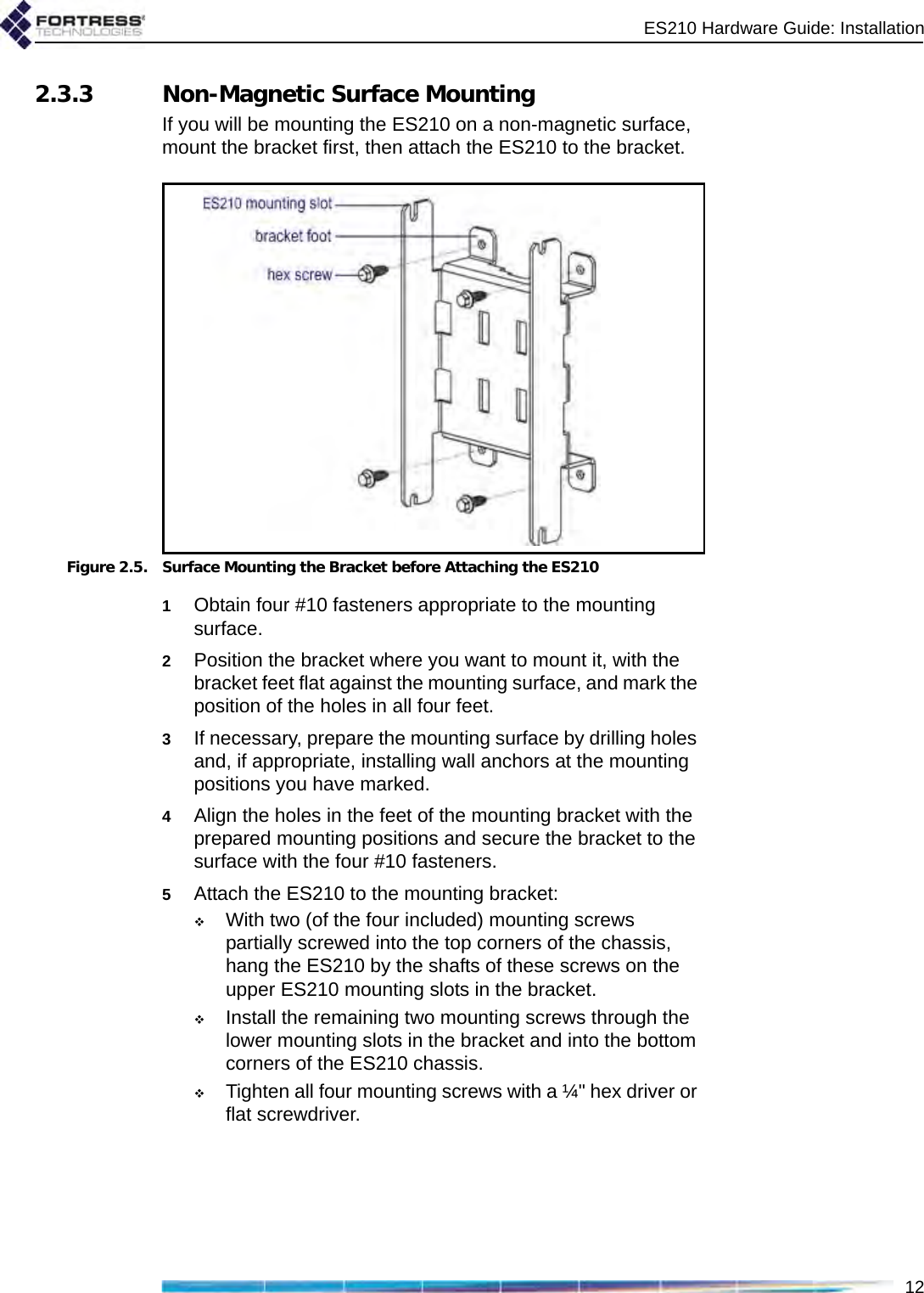 ES210 Hardware Guide: Installation122.3.3 Non-Magnetic Surface MountingIf you will be mounting the ES210 on a non-magnetic surface, mount the bracket first, then attach the ES210 to the bracket.Figure 2.5. Surface Mounting the Bracket before Attaching the ES2101Obtain four #10 fasteners appropriate to the mounting surface.2Position the bracket where you want to mount it, with the bracket feet flat against the mounting surface, and mark the position of the holes in all four feet. 3If necessary, prepare the mounting surface by drilling holes and, if appropriate, installing wall anchors at the mounting positions you have marked.4Align the holes in the feet of the mounting bracket with the prepared mounting positions and secure the bracket to the surface with the four #10 fasteners.5Attach the ES210 to the mounting bracket: With two (of the four included) mounting screws partially screwed into the top corners of the chassis, hang the ES210 by the shafts of these screws on the upper ES210 mounting slots in the bracket.Install the remaining two mounting screws through the lower mounting slots in the bracket and into the bottom corners of the ES210 chassis.Tighten all four mounting screws with a ¼&quot; hex driver or flat screwdriver.