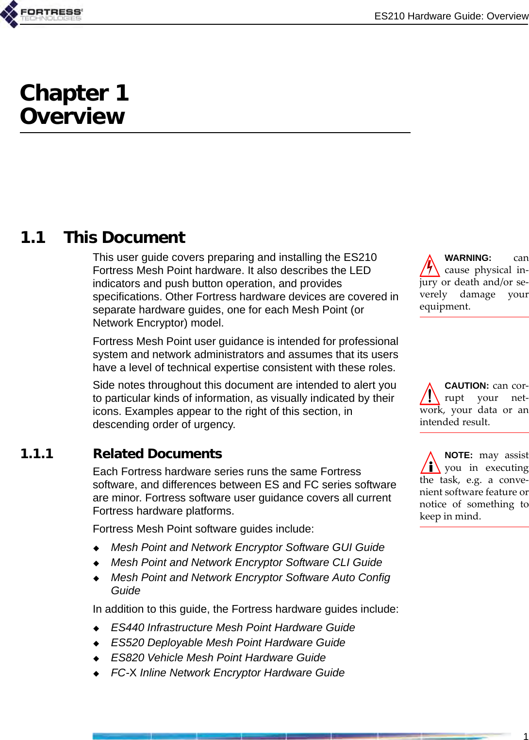 ES210 Hardware Guide: Overview1Chapter 1Overview1.1 This DocumentWARNING: cancause physical in-jury or death and/or se-verely damage yourequipment.This user guide covers preparing and installing the ES210 Fortress Mesh Point hardware. It also describes the LED indicators and push button operation, and provides specifications. Other Fortress hardware devices are covered in separate hardware guides, one for each Mesh Point (or Network Encryptor) model.Fortress Mesh Point user guidance is intended for professional system and network administrators and assumes that its users have a level of technical expertise consistent with these roles.CAUTION: can cor-rupt your net-work, your data or anintended result.Side notes throughout this document are intended to alert you to particular kinds of information, as visually indicated by their icons. Examples appear to the right of this section, in descending order of urgency.NOTE: may assistyou in executingthe task, e.g. a conve-nient software feature ornotice of something tokeep in mind.   1.1.1 Related DocumentsEach Fortress hardware series runs the same Fortress software, and differences between ES and FC series software are minor. Fortress software user guidance covers all current Fortress hardware platforms.Fortress Mesh Point software guides include:Mesh Point and Network Encryptor Software GUI GuideMesh Point and Network Encryptor Software CLI GuideMesh Point and Network Encryptor Software Auto Config GuideIn addition to this guide, the Fortress hardware guides include:ES440 Infrastructure Mesh Point Hardware GuideES520 Deployable Mesh Point Hardware GuideES820 Vehicle Mesh Point Hardware GuideFC-X Inline Network Encryptor Hardware Guide