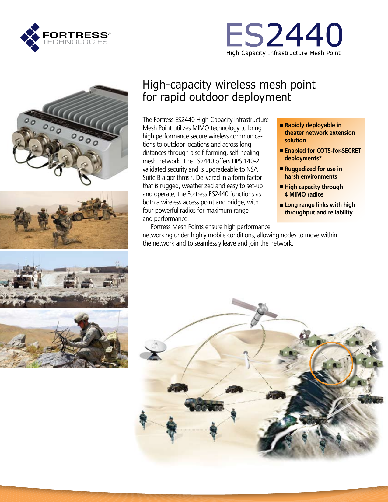 High-capacity wireless mesh point  for rapid outdoor deploymentThe Fortress ES2440 High Capacity Infrastructure Mesh Point utilizes MIMO technology to bring high performance secure wireless communica-tions to outdoor locations and across long distances through a self-forming, self-healing mesh network. The ES2440 offers FIPS 140-2  validated security and is upgradeable to NSA Suite B algorithms*. Delivered in a form factor that is rugged, weatherized and easy to set-up and operate, the Fortress ES2440 functions as both a wireless access point and bridge, with  four powerful radios for maximum range  and performance.  Fortress Mesh Points ensure high performance networking under highly mobile conditions, allowing nodes to move within  the network and to seamlessly leave and join the network. Rapidly deployable in  theater network extension  solution Enabled for COTS-for-SECRET  deployments* Ruggedized for use in  harsh environments High capacity through  4 MIMO radios Long range links with high  throughput and reliability