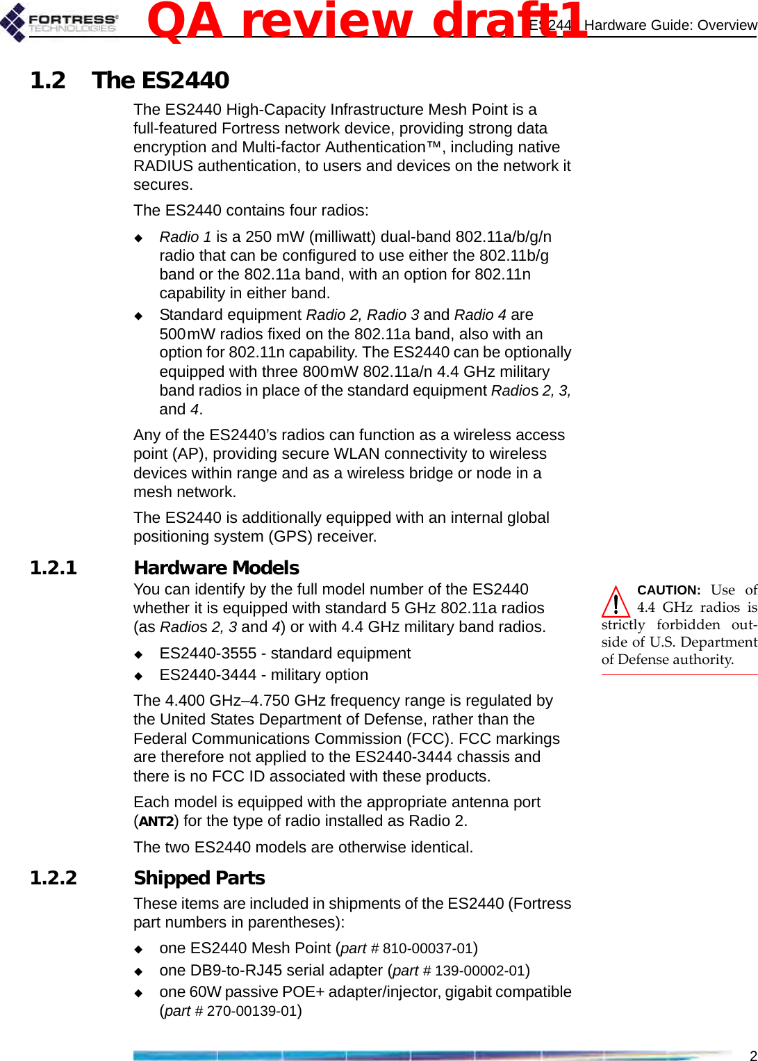 ES2440 Hardware Guide: Overview21.2 The ES2440The ES2440 High-Capacity Infrastructure Mesh Point is a full-featured Fortress network device, providing strong data encryption and Multi-factor Authentication™, including native RADIUS authentication, to users and devices on the network it secures. The ES2440 contains four radios:Radio 1 is a 250 mW (milliwatt) dual-band 802.11a/b/g/n radio that can be configured to use either the 802.11b/g band or the 802.11a band, with an option for 802.11n capability in either band.Standard equipment Radio 2, Radio 3 and Radio 4 are 500mW radios fixed on the 802.11a band, also with an option for 802.11n capability. The ES2440 can be optionally equipped with three 800mW 802.11a/n 4.4 GHz military band radios in place of the standard equipment Radios 2, 3, and 4. Any of the ES2440’s radios can function as a wireless access point (AP), providing secure WLAN connectivity to wireless devices within range and as a wireless bridge or node in a mesh network.The ES2440 is additionally equipped with an internal global positioning system (GPS) receiver.1.2.1 Hardware Models CAUTION:  Use of4.4 GHz radios isstrictly forbidden out-side of U.S. Departmentof Defense authority.You can identify by the full model number of the ES2440 whether it is equipped with standard 5 GHz 802.11a radios (as Radios 2, 3 and 4) or with 4.4 GHz military band radios.ES2440-3555 - standard equipmentES2440-3444 - military optionThe 4.400 GHz–4.750 GHz frequency range is regulated by the United States Department of Defense, rather than the Federal Communications Commission (FCC). FCC markings are therefore not applied to the ES2440-3444 chassis and there is no FCC ID associated with these products.Each model is equipped with the appropriate antenna port (ANT2) for the type of radio installed as Radio 2.The two ES2440 models are otherwise identical.1.2.2 Shipped PartsThese items are included in shipments of the ES2440 (Fortress part numbers in parentheses):one ES2440 Mesh Point (part # 810-00037-01)one DB9-to-RJ45 serial adapter (part # 139-00002-01)one 60W passive POE+ adapter/injector, gigabit compatible (part # 270-00139-01)QA review draft1