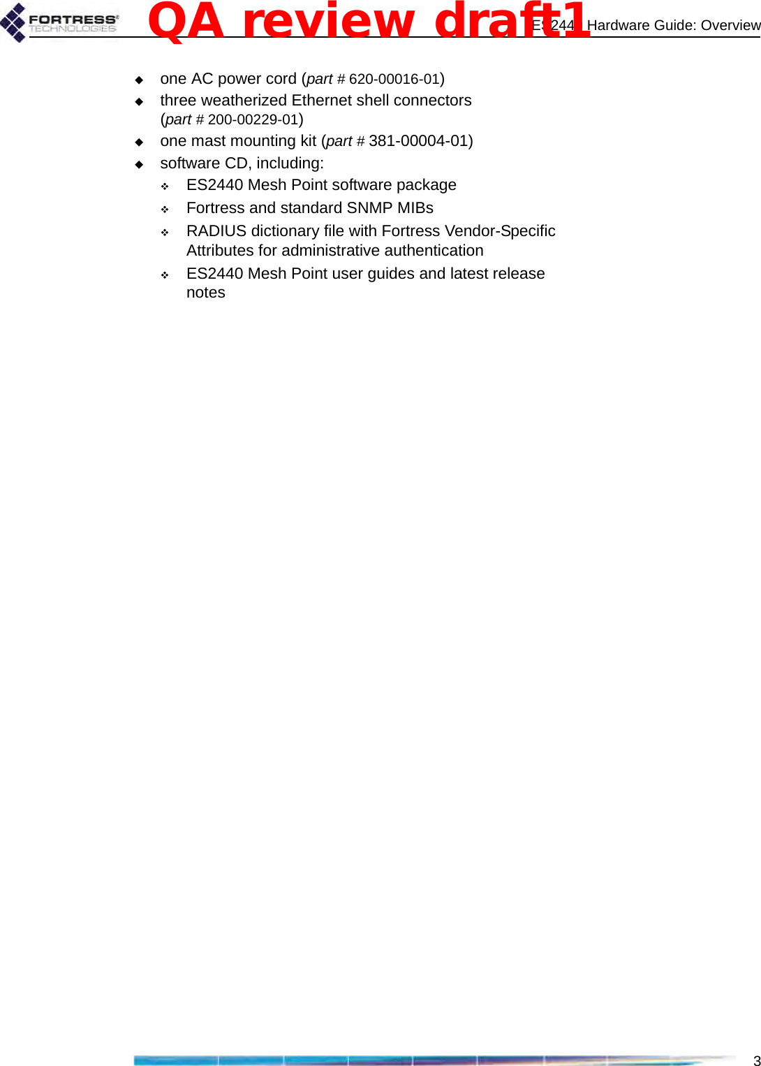 ES2440 Hardware Guide: Overview3one AC power cord (part # 620-00016-01)three weatherized Ethernet shell connectors (part # 200-00229-01)one mast mounting kit (part # 381-00004-01)software CD, including:ES2440 Mesh Point software packageFortress and standard SNMP MIBs RADIUS dictionary file with Fortress Vendor-Specific Attributes for administrative authenticationES2440 Mesh Point user guides and latest release notesQA review draft1