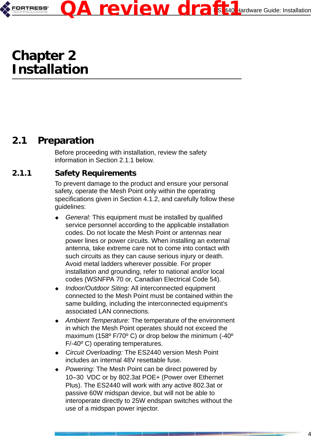 ES2440 Hardware Guide: Installation4Chapter 2Installation2.1 PreparationBefore proceeding with installation, review the safety information in Section 2.1.1 below. 2.1.1 Safety RequirementsTo prevent damage to the product and ensure your personal safety, operate the Mesh Point only within the operating specifications given in Section 4.1.2, and carefully follow these guidelines: General: This equipment must be installed by qualified service personnel according to the applicable installation codes. Do not locate the Mesh Point or antennas near power lines or power circuits. When installing an external antenna, take extreme care not to come into contact with such circuits as they can cause serious injury or death. Avoid metal ladders wherever possible. For proper installation and grounding, refer to national and/or local codes (WSNFPA 70 or, Canadian Electrical Code 54). Indoor/Outdoor Siting: All interconnected equipment connected to the Mesh Point must be contained within the same building, including the interconnected equipment&apos;s associated LAN connections. Ambient Temperature: The temperature of the environment in which the Mesh Point operates should not exceed the maximum (158º F/70º C) or drop below the minimum (-40º F/-40º C) operating temperatures.Circuit Overloading: The ES2440 version Mesh Point includes an internal 48V resettable fuse.Powering: The Mesh Point can be direct powered by 10–30 VDC or by 802.3at POE+ (Power over Ethernet Plus). The ES2440 will work with any active 802.3at or passive 60W midspan device, but will not be able to interoperate directly to 25W endspan switches without the use of a midspan power injector. QA review draft1