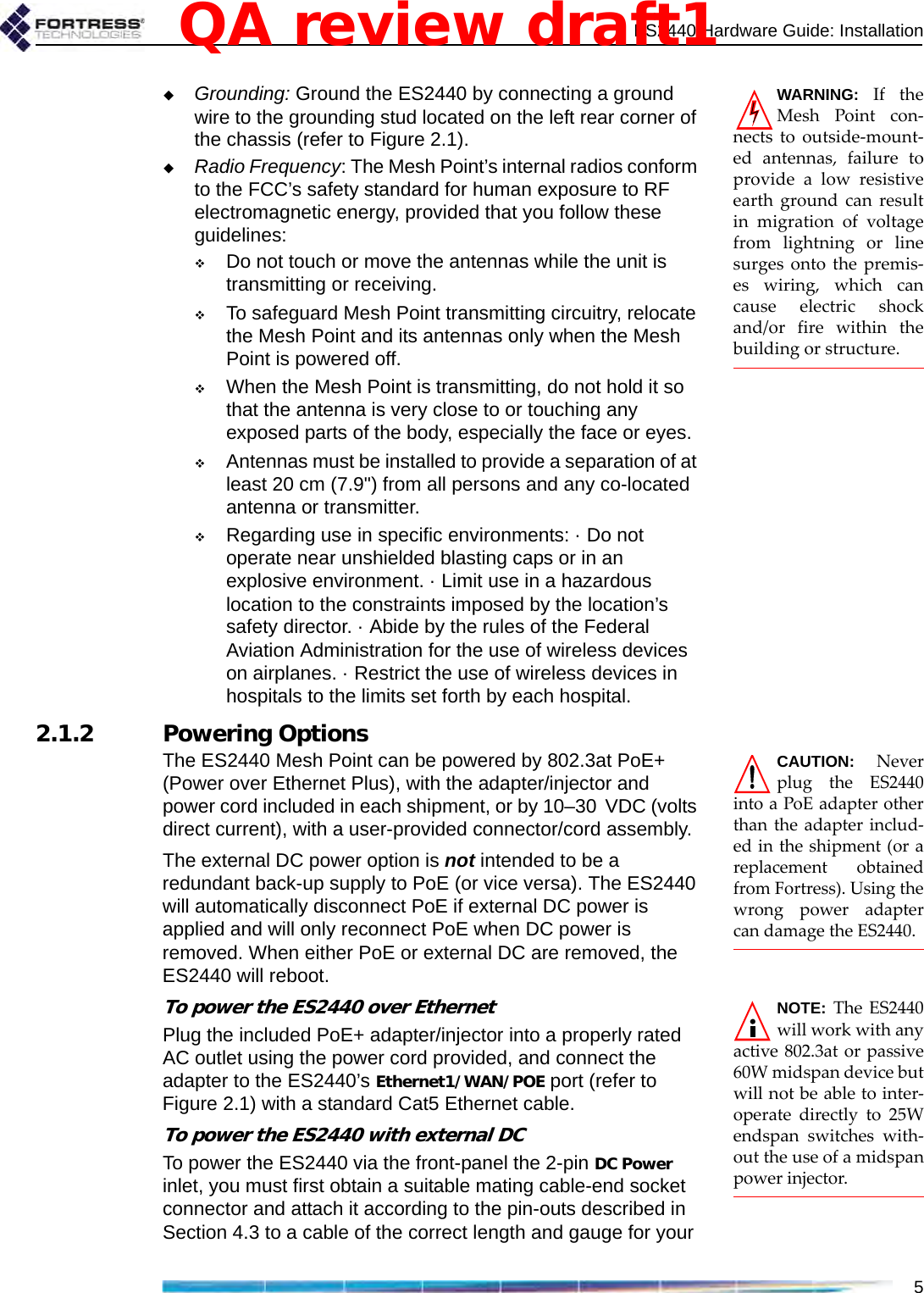 ES2440 Hardware Guide: Installation5WARNING: If theMesh Point con-nects to outside-mount-ed antennas, failure toprovide a low resistiveearth ground can resultin migration of voltagefrom lightning or linesurges onto the premis-es wiring, which cancause electric shockand/or fire within thebuilding or structure.Grounding: Ground the ES2440 by connecting a ground wire to the grounding stud located on the left rear corner of the chassis (refer to Figure 2.1).Radio Frequency: The Mesh Point’s internal radios conform to the FCC’s safety standard for human exposure to RF electromagnetic energy, provided that you follow these guidelines:Do not touch or move the antennas while the unit is transmitting or receiving.To safeguard Mesh Point transmitting circuitry, relocate the Mesh Point and its antennas only when the Mesh Point is powered off.When the Mesh Point is transmitting, do not hold it so that the antenna is very close to or touching any exposed parts of the body, especially the face or eyes.Antennas must be installed to provide a separation of at least 20 cm (7.9&quot;) from all persons and any co-located antenna or transmitter.Regarding use in specific environments: · Do not operate near unshielded blasting caps or in an explosive environment. · Limit use in a hazardous location to the constraints imposed by the location’s safety director. · Abide by the rules of the Federal Aviation Administration for the use of wireless devices on airplanes. · Restrict the use of wireless devices in hospitals to the limits set forth by each hospital. 2.1.2 Powering Options CAUTION: Neverplug the ES2440into a PoE adapter otherthan the adapter includ-ed in the shipment (or areplacement obtainedfrom Fortress). Using thewrong power adaptercan damage the ES2440.The ES2440 Mesh Point can be powered by 802.3at PoE+ (Power over Ethernet Plus), with the adapter/injector and power cord included in each shipment, or by 10–30 VDC (volts direct current), with a user-provided connector/cord assembly.The external DC power option is not intended to be a redundant back-up supply to PoE (or vice versa). The ES2440 will automatically disconnect PoE if external DC power is applied and will only reconnect PoE when DC power is removed. When either PoE or external DC are removed, the ES2440 will reboot.NOTE: The ES2440will work with anyactive 802.3at or passive60W midspan device butwill not be able to inter-operate directly to 25Wendspan switches with-out the use of a midspanpower injector.To power the ES2440 over EthernetPlug the included PoE+ adapter/injector into a properly rated AC outlet using the power cord provided, and connect the adapter to the ES2440’s Ethernet1/WAN/POE port (refer to Figure 2.1) with a standard Cat5 Ethernet cable.To power the ES2440 with external DCTo power the ES2440 via the front-panel the 2-pin DC Power inlet, you must first obtain a suitable mating cable-end socket connector and attach it according to the pin-outs described in Section 4.3 to a cable of the correct length and gauge for your QA review draft1