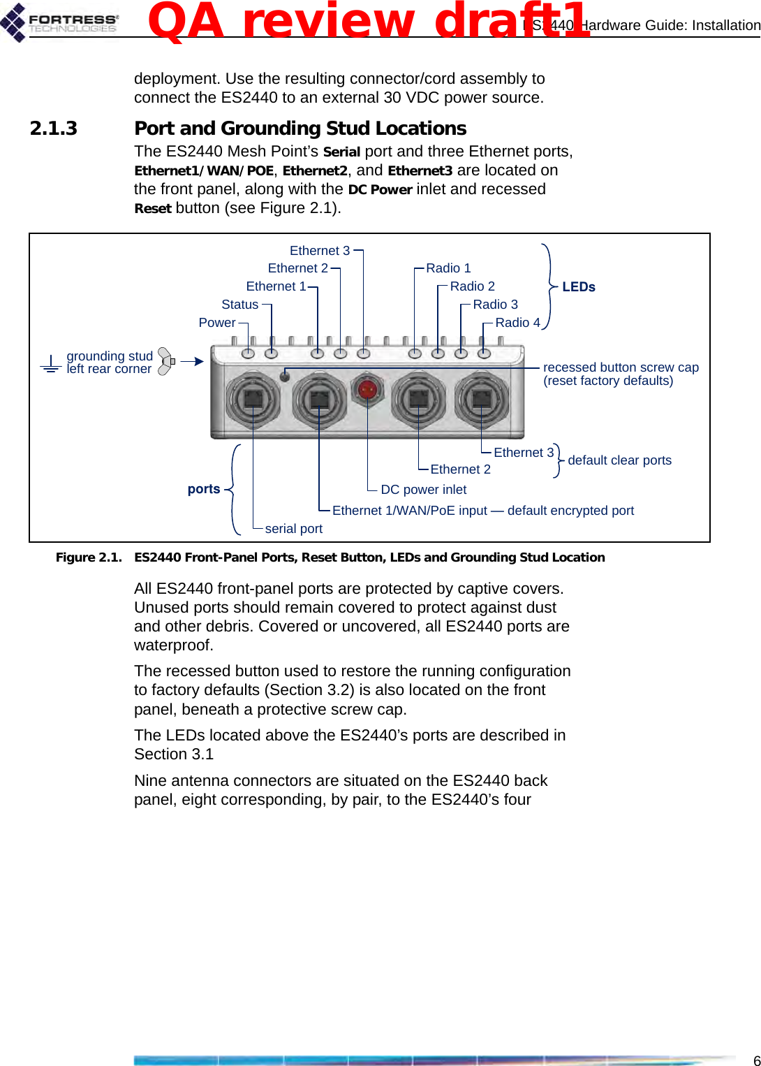 ES2440 Hardware Guide: Installation6deployment. Use the resulting connector/cord assembly to connect the ES2440 to an external 30 VDC power source.2.1.3 Port and Grounding Stud LocationsThe ES2440 Mesh Point’s Serial port and three Ethernet ports, Ethernet1/WAN/POE, Ethernet2, and Ethernet3 are located on the front panel, along with the DC Power inlet and recessed Reset button (see Figure 2.1).Figure 2.1. ES2440 Front-Panel Ports, Reset Button, LEDs and Grounding Stud LocationAll ES2440 front-panel ports are protected by captive covers. Unused ports should remain covered to protect against dust and other debris. Covered or uncovered, all ES2440 ports are waterproof.The recessed button used to restore the running configuration to factory defaults (Section 3.2) is also located on the front panel, beneath a protective screw cap.The LEDs located above the ES2440’s ports are described in Section 3.1Nine antenna connectors are situated on the ES2440 back panel, eight corresponding, by pair, to the ES2440’s four LEDsEthernet 2Ethernet 1serial portDC power inletportsRadio 4Radio 3Radio 2Radio 1Ethernet 1/WAN/PoE input —default encrypted portEthernet 2StatusPowerEthernet 3 default clear portsEthernet 3recessed button screw cap(reset factory defaults)grounding studleft rear cornerQA review draft1