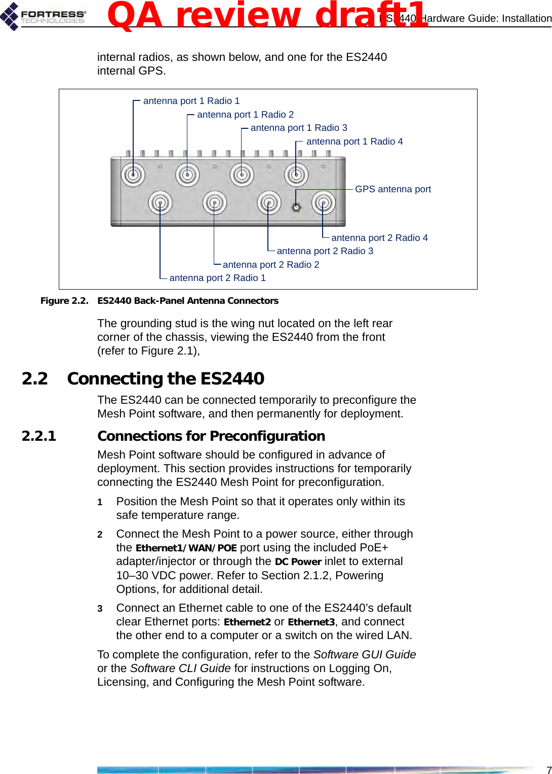 ES2440 Hardware Guide: Installation7internal radios, as shown below, and one for the ES2440 internal GPS. Figure 2.2. ES2440 Back-Panel Antenna ConnectorsThe grounding stud is the wing nut located on the left rear corner of the chassis, viewing the ES2440 from the front (refer to Figure 2.1),2.2 Connecting the ES2440The ES2440 can be connected temporarily to preconfigure the Mesh Point software, and then permanently for deployment.2.2.1 Connections for PreconfigurationMesh Point software should be configured in advance of deployment. This section provides instructions for temporarily connecting the ES2440 Mesh Point for preconfiguration.1Position the Mesh Point so that it operates only within its safe temperature range.2Connect the Mesh Point to a power source, either through the Ethernet1/WAN/POE port using the included PoE+ adapter/injector or through the DC Power inlet to external 10–30 VDC power. Refer to Section 2.1.2, Powering Options, for additional detail.3Connect an Ethernet cable to one of the ES2440’s default clear Ethernet ports: Ethernet2 or Ethernet3, and connect the other end to a computer or a switch on the wired LAN.To complete the configuration, refer to the Software GUI Guide or the Software CLI Guide for instructions on Logging On, Licensing, and Configuring the Mesh Point software.antenna port 1 Radio 2antenna port 1 Radio 3antenna port 1 Radio 4antenna port 1 Radio 1antenna port 2 Radio 2antenna port 2 Radio 3antenna port 2 Radio 4antenna port 2 Radio 1GPS antenna portQA review draft1