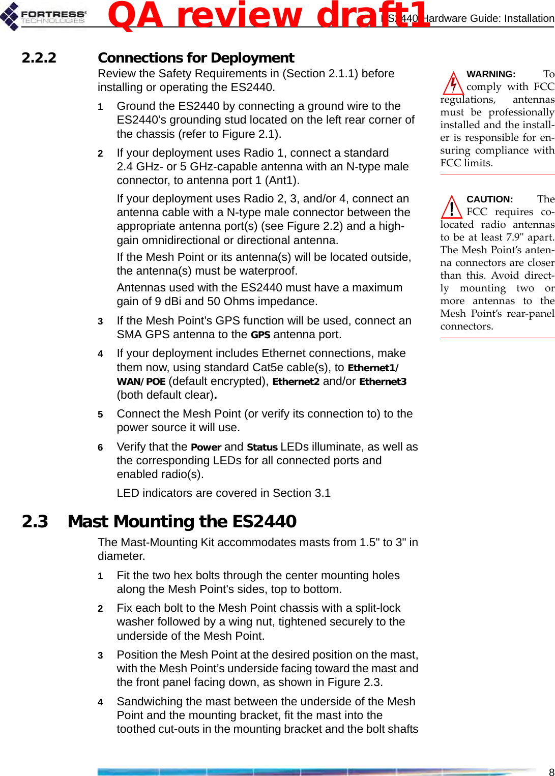 ES2440 Hardware Guide: Installation82.2.2 Connections for Deployment WARNING: Tocomply with FCCregulations, antennasmust be professionallyinstalled and the install-er is responsible for en-suring compliance withFCC limits.Review the Safety Requirements in (Section 2.1.1) before installing or operating the ES2440.1Ground the ES2440 by connecting a ground wire to the ES2440’s grounding stud located on the left rear corner of the chassis (refer to Figure 2.1).2If your deployment uses Radio 1, connect a standard 2.4 GHz- or 5 GHz-capable antenna with an N-type male connector, to antenna port 1 (Ant1). CAUTION: TheFCC requires co-located radio antennasto be at least 7.9&quot; apart.The Mesh Point’s anten-na connectors are closerthan this. Avoid direct-ly mounting two ormore antennas to theMesh Point’s rear-panelconnectors. If your deployment uses Radio 2, 3, and/or 4, connect an antenna cable with a N-type male connector between the appropriate antenna port(s) (see Figure 2.2) and a high-gain omnidirectional or directional antenna.If the Mesh Point or its antenna(s) will be located outside, the antenna(s) must be waterproof.Antennas used with the ES2440 must have a maximum gain of 9 dBi and 50 Ohms impedance.3If the Mesh Point’s GPS function will be used, connect an SMA GPS antenna to the GPS antenna port.4If your deployment includes Ethernet connections, make them now, using standard Cat5e cable(s), to Ethernet1/WAN/POE (default encrypted), Ethernet2 and/or Ethernet3 (both default clear).5Connect the Mesh Point (or verify its connection to) to the power source it will use. 6Verify that the Power and Status LEDs illuminate, as well as the corresponding LEDs for all connected ports and enabled radio(s).LED indicators are covered in Section 3.12.3 Mast Mounting the ES2440The Mast-Mounting Kit accommodates masts from 1.5&quot; to 3&quot; in diameter.1Fit the two hex bolts through the center mounting holes along the Mesh Point&apos;s sides, top to bottom.2Fix each bolt to the Mesh Point chassis with a split-lock washer followed by a wing nut, tightened securely to the underside of the Mesh Point.3Position the Mesh Point at the desired position on the mast, with the Mesh Point’s underside facing toward the mast and the front panel facing down, as shown in Figure 2.3.4Sandwiching the mast between the underside of the Mesh Point and the mounting bracket, fit the mast into the toothed cut-outs in the mounting bracket and the bolt shafts QA review draft1