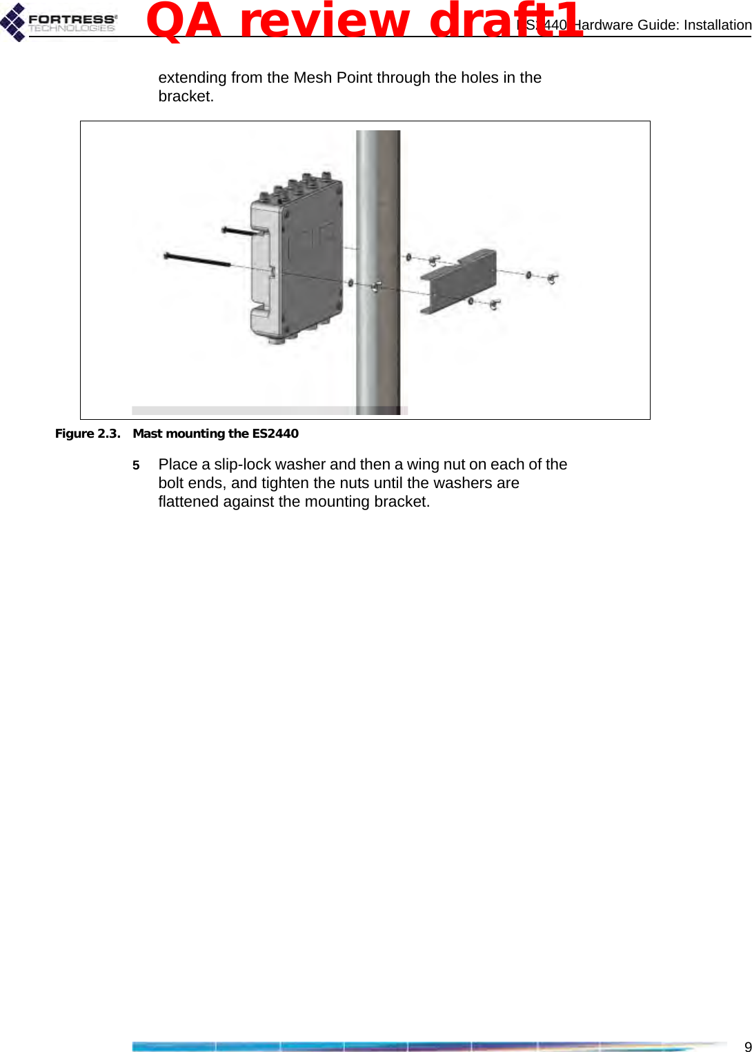 ES2440 Hardware Guide: Installation9extending from the Mesh Point through the holes in the bracket.Figure 2.3. Mast mounting the ES24405Place a slip-lock washer and then a wing nut on each of the bolt ends, and tighten the nuts until the washers are flattened against the mounting bracket.QA review draft1