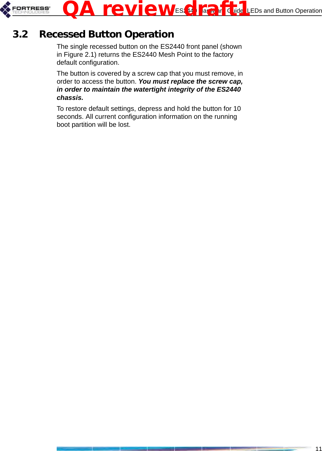 ES2440 Hardware Guide: LEDs and Button Operation113.2 Recessed Button OperationThe single recessed button on the ES2440 front panel (shown in Figure 2.1) returns the ES2440 Mesh Point to the factory default configuration. The button is covered by a screw cap that you must remove, in order to access the button. You must replace the screw cap, in order to maintain the watertight integrity of the ES2440 chassis.To restore default settings, depress and hold the button for 10 seconds. All current configuration information on the running boot partition will be lost.QA review draft1