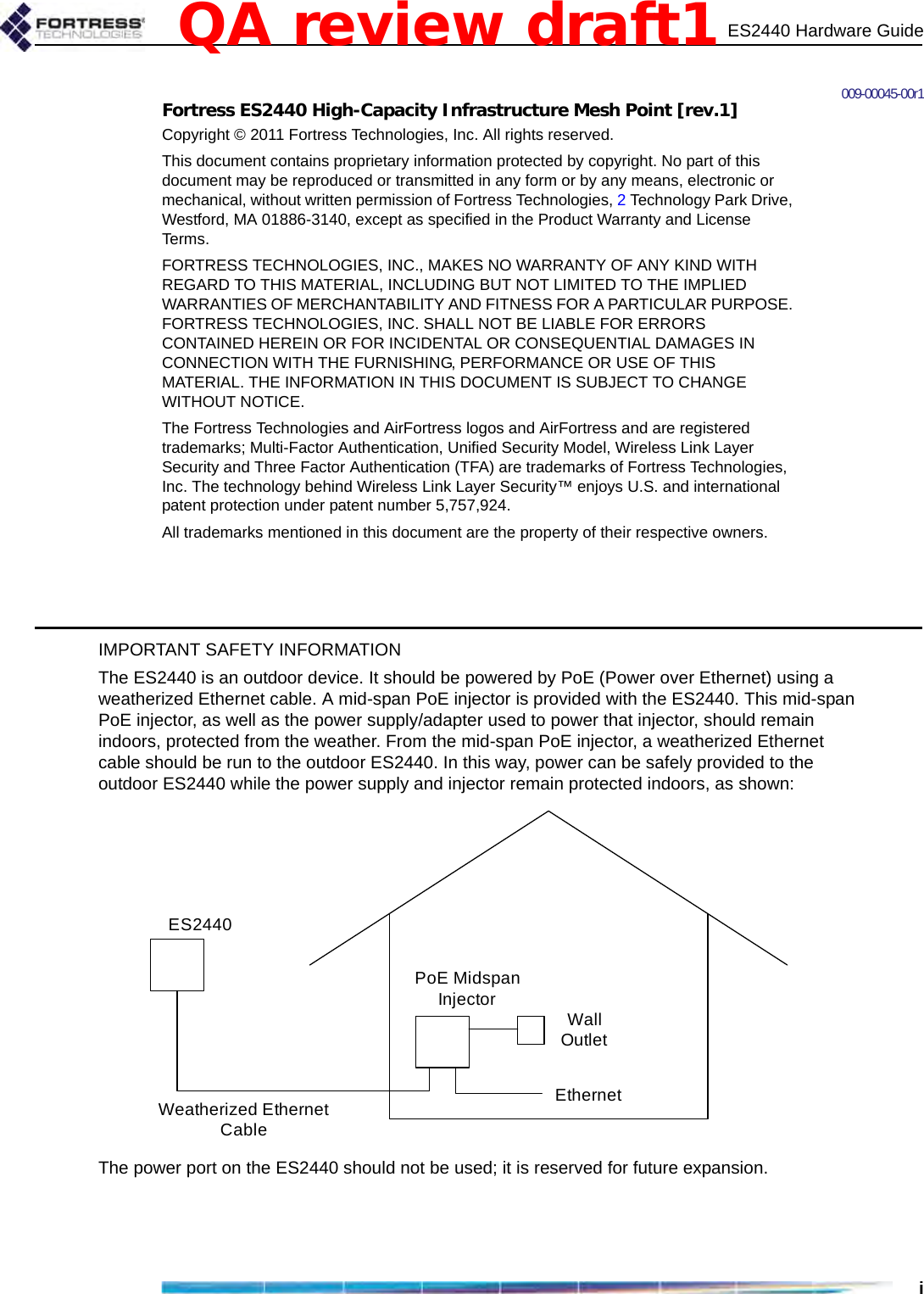 ES2440 Hardware Guidei009-00045-00r1Fortress ES2440 High-Capacity Infrastructure Mesh Point [rev.1]Copyright © 2011 Fortress Technologies, Inc. All rights reserved.This document contains proprietary information protected by copyright. No part of this document may be reproduced or transmitted in any form or by any means, electronic or mechanical, without written permission of Fortress Technologies, 2 Technology Park Drive, Westford, MA 01886-3140, except as specified in the Product Warranty and License Terms.FORTRESS TECHNOLOGIES, INC., MAKES NO WARRANTY OF ANY KIND WITH REGARD TO THIS MATERIAL, INCLUDING BUT NOT LIMITED TO THE IMPLIED WARRANTIES OF MERCHANTABILITY AND FITNESS FOR A PARTICULAR PURPOSE. FORTRESS TECHNOLOGIES, INC. SHALL NOT BE LIABLE FOR ERRORS CONTAINED HEREIN OR FOR INCIDENTAL OR CONSEQUENTIAL DAMAGES IN CONNECTION WITH THE FURNISHING, PERFORMANCE OR USE OF THIS MATERIAL. THE INFORMATION IN THIS DOCUMENT IS SUBJECT TO CHANGE WITHOUT NOTICE.The Fortress Technologies and AirFortress logos and AirFortress and are registered trademarks; Multi-Factor Authentication, Unified Security Model, Wireless Link Layer Security and Three Factor Authentication (TFA) are trademarks of Fortress Technologies, Inc. The technology behind Wireless Link Layer Security™ enjoys U.S. and international patent protection under patent number 5,757,924.All trademarks mentioned in this document are the property of their respective owners.IMPORTANT SAFETY INFORMATIONThe ES2440 is an outdoor device. It should be powered by PoE (Power over Ethernet) using a weatherized Ethernet cable. A mid-span PoE injector is provided with the ES2440. This mid-span PoE injector, as well as the power supply/adapter used to power that injector, should remain indoors, protected from the weather. From the mid-span PoE injector, a weatherized Ethernet cable should be run to the outdoor ES2440. In this way, power can be safely provided to the outdoor ES2440 while the power supply and injector remain protected indoors, as shown:The power port on the ES2440 should not be used; it is reserved for future expansion. Weatherized Ethernet CablePoE Midspan InjectorES2440Wall OutletEthernetQA review draft1