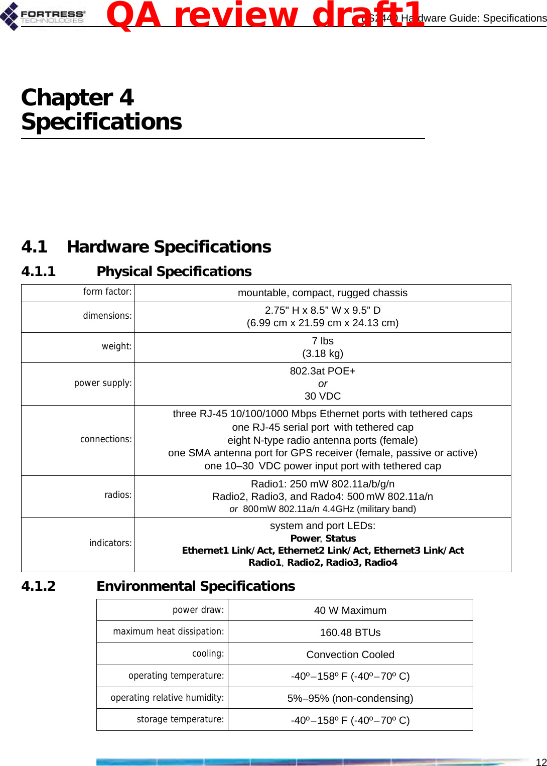 ES2440 Hardware Guide: Specifications12Chapter 4Specifications4.1 Hardware Specifications4.1.1 Physical Specifications4.1.2 Environmental Specificationsform factor: mountable, compact, rugged chassisdimensions: 2.75&quot; H x 8.5” W x 9.5” D(6.99 cm x 21.59 cm x 24.13 cm)weight: 7 lbs (3.18 kg)power supply: 802.3at POE+   or   30 VDCconnections:three RJ-45 10/100/1000 Mbps Ethernet ports with tethered capsone RJ-45 serial port with tethered capeight N-type radio antenna ports (female)one SMA antenna port for GPS receiver (female, passive or active)one 10–30 VDC power input port with tethered capradios: Radio1: 250 mW 802.11a/b/g/nRadio2, Radio3, and Rado4: 500mW 802.11a/nor  800mW 802.11a/n 4.4GHz (military band)indicators:system and port LEDs:Power, StatusEthernet1 Link/Act, Ethernet2 Link/Act, Ethernet3 Link/ActRadio1, Radio2, Radio3, Radio4power draw: 40 W Maximummaximum heat dissipation: 160.48 BTUscooling: Convection Cooledoperating temperature: -40º–158º F (-40º–70º C)operating relative humidity: 5%–95% (non-condensing)storage temperature: -40º–158º F (-40º–70º C)QA review draft1