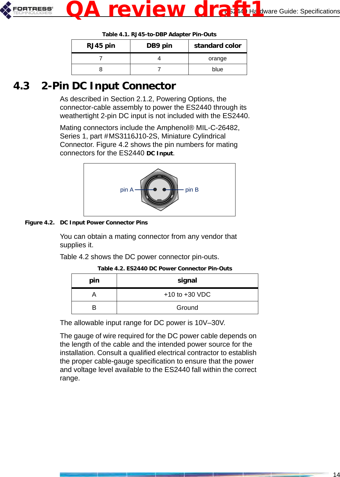 ES2440 Hardware Guide: Specifications144.3 2-Pin DC Input ConnectorAs described in Section 2.1.2, Powering Options, the connector-cable assembly to power the ES2440 through its weathertight 2-pin DC input is not included with the ES2440.Mating connectors include the Amphenol® MIL-C-26482, Series 1, part #MS3116J10-2S, Miniature Cylindrical Connector. Figure 4.2 shows the pin numbers for mating connectors for the ES2440 DC Input.Figure 4.2. DC Input Power Connector PinsYou can obtain a mating connector from any vendor that supplies it.Table 4.2 shows the DC power connector pin-outs.The allowable input range for DC power is 10V–30V.The gauge of wire required for the DC power cable depends on the length of the cable and the intended power source for the installation. Consult a qualified electrical contractor to establish the proper cable-gauge specification to ensure that the power and voltage level available to the ES2440 fall within the correct range.7 4 orange87blueTable 4.1. RJ45-to-DBP Adapter Pin-OutsRJ45 pin DB9 pin standard colorpin Bpin ATable 4.2. ES2440 DC Power Connector Pin-Outspin signalA+10 to +30 VDCBGroundQA review draft1