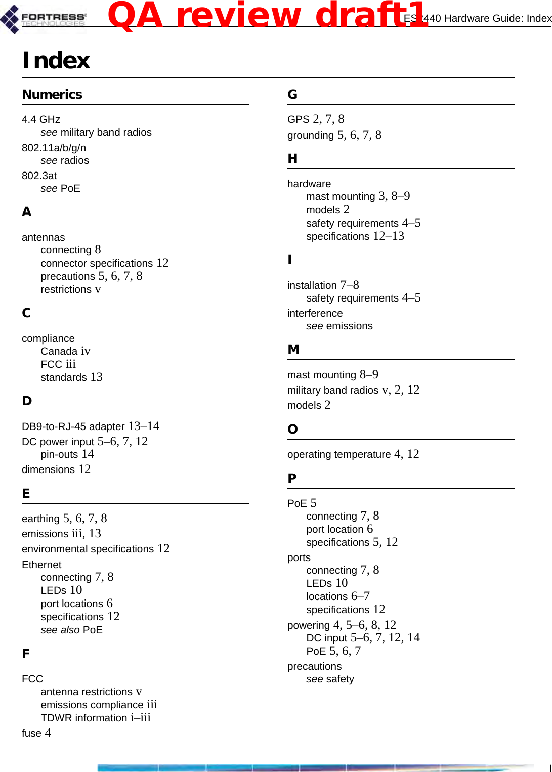 ES2440 Hardware Guide: IndexIIndexNumerics4.4 GHzsee military band radios802.11a/b/g/nsee radios802.3atsee PoEAantennasconnecting 8connector specifications 12precautions 5, 6, 7, 8restrictions vCcomplianceCanada ivFCC iiistandards 13DDB9-to-RJ-45 adapter 13–14DC power input 5–6, 7, 12pin-outs 14dimensions 12Eearthing 5, 6, 7, 8emissions iii, 13environmental specifications 12Ethernetconnecting 7, 8LEDs 10port locations 6specifications 12see also PoEFFCCantenna restrictions vemissions compliance iiiTDWR information i–iiifuse 4GGPS 2, 7, 8grounding 5, 6, 7, 8Hhardwaremast mounting 3, 8–9models 2safety requirements 4–5specifications 12–13Iinstallation 7–8safety requirements 4–5interferencesee emissionsMmast mounting 8–9military band radios v, 2, 12models 2Ooperating temperature 4, 12PPoE 5connecting 7, 8port location 6specifications 5, 12portsconnecting 7, 8LEDs 10locations 6–7specifications 12powering 4, 5–6, 8, 12DC input 5–6, 7, 12, 14PoE 5, 6, 7precautionssee safetyQA review draft1