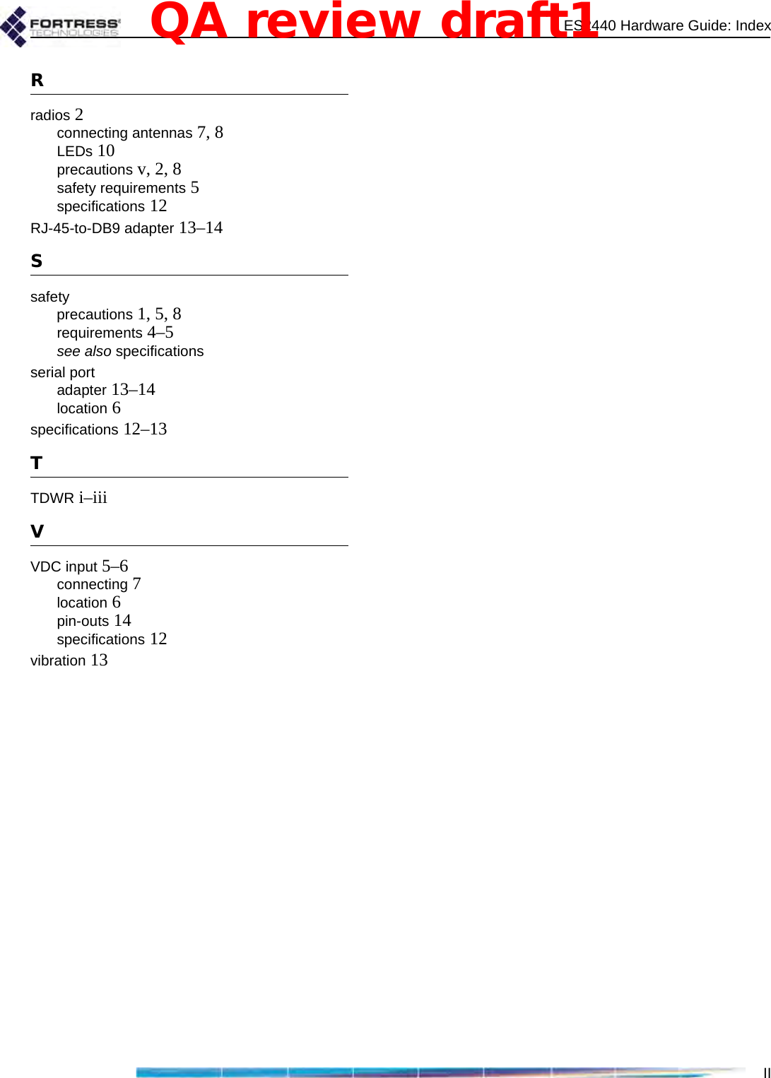 ES2440 Hardware Guide: IndexIIRradios 2connecting antennas 7, 8LEDs 10precautions v, 2, 8safety requirements 5specifications 12RJ-45-to-DB9 adapter 13–14Ssafetyprecautions 1, 5, 8requirements 4–5see also specificationsserial portadapter 13–14location 6specifications 12–13TTDWR i–iiiVVDC input 5–6connecting 7location 6pin-outs 14specifications 12vibration 13QA review draft1