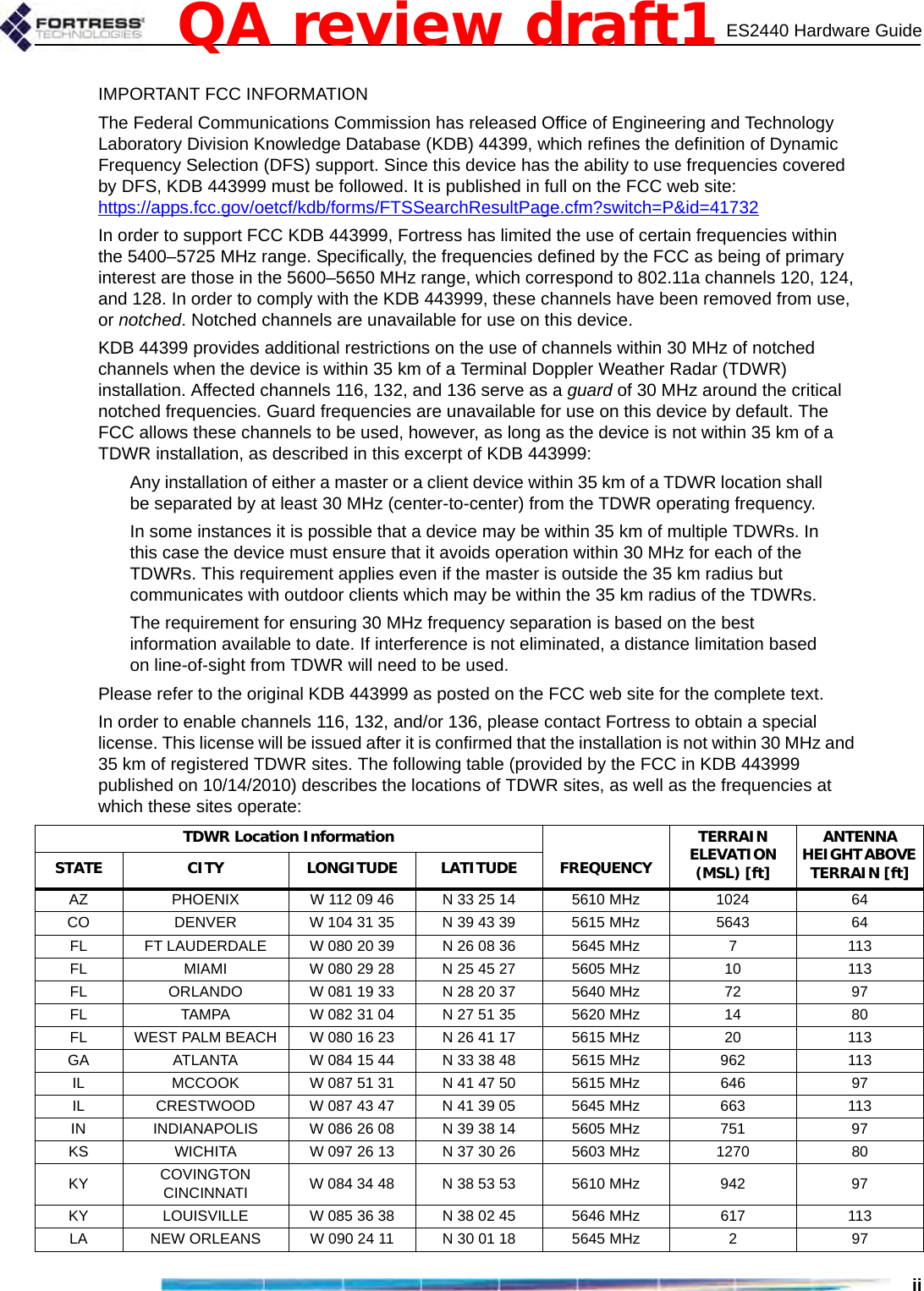 ES2440 Hardware GuideiiIMPORTANT FCC INFORMATIONThe Federal Communications Commission has released Office of Engineering and Technology Laboratory Division Knowledge Database (KDB) 44399, which refines the definition of Dynamic Frequency Selection (DFS) support. Since this device has the ability to use frequencies covered by DFS, KDB 443999 must be followed. It is published in full on the FCC web site: https://apps.fcc.gov/oetcf/kdb/forms/FTSSearchResultPage.cfm?switch=P&amp;id=41732In order to support FCC KDB 443999, Fortress has limited the use of certain frequencies within the 5400–5725 MHz range. Specifically, the frequencies defined by the FCC as being of primary interest are those in the 5600–5650 MHz range, which correspond to 802.11a channels 120, 124, and 128. In order to comply with the KDB 443999, these channels have been removed from use, or notched. Notched channels are unavailable for use on this device.KDB 44399 provides additional restrictions on the use of channels within 30 MHz of notched channels when the device is within 35 km of a Terminal Doppler Weather Radar (TDWR) installation. Affected channels 116, 132, and 136 serve as a guard of 30 MHz around the critical notched frequencies. Guard frequencies are unavailable for use on this device by default. The FCC allows these channels to be used, however, as long as the device is not within 35 km of a TDWR installation, as described in this excerpt of KDB 443999:Any installation of either a master or a client device within 35 km of a TDWR location shall be separated by at least 30 MHz (center-to-center) from the TDWR operating frequency.In some instances it is possible that a device may be within 35 km of multiple TDWRs. In this case the device must ensure that it avoids operation within 30 MHz for each of the TDWRs. This requirement applies even if the master is outside the 35 km radius but communicates with outdoor clients which may be within the 35 km radius of the TDWRs.The requirement for ensuring 30 MHz frequency separation is based on the best information available to date. If interference is not eliminated, a distance limitation based on line-of-sight from TDWR will need to be used. Please refer to the original KDB 443999 as posted on the FCC web site for the complete text.In order to enable channels 116, 132, and/or 136, please contact Fortress to obtain a special license. This license will be issued after it is confirmed that the installation is not within 30 MHz and 35 km of registered TDWR sites. The following table (provided by the FCC in KDB 443999 published on 10/14/2010) describes the locations of TDWR sites, as well as the frequencies at which these sites operate:TDWR Location Information TERRAIN ELEVATION (MSL) [ft] ANTENNA HEIGHT ABOVE TERRAIN [ft] STATE CITY LONGITUDE LATITUDE FREQUENCY AZ  PHOENIX  W 112 09 46  N 33 25 14  5610 MHz  1024  64 CO  DENVER  W 104 31 35  N 39 43 39  5615 MHz  5643  64 FL  FT LAUDERDALE  W 080 20 39  N 26 08 36  5645 MHz  7  113 FL  MIAMI  W 080 29 28  N 25 45 27  5605 MHz  10  113 FL  ORLANDO  W 081 19 33  N 28 20 37  5640 MHz  72  97 FL  TAMPA  W 082 31 04  N 27 51 35  5620 MHz  14  80 FL  WEST PALM BEACH  W 080 16 23  N 26 41 17  5615 MHz  20  113 GA  ATLANTA  W 084 15 44  N 33 38 48  5615 MHz  962  113 IL  MCCOOK  W 087 51 31  N 41 47 50  5615 MHz  646  97 IL  CRESTWOOD  W 087 43 47  N 41 39 05  5645 MHz  663  113 IN  INDIANAPOLIS  W 086 26 08  N 39 38 14  5605 MHz  751  97 KS  WICHITA  W 097 26 13  N 37 30 26  5603 MHz  1270  80 KY  COVINGTON CINCINNATI  W 084 34 48  N 38 53 53  5610 MHz  942  97 KY  LOUISVILLE  W 085 36 38  N 38 02 45  5646 MHz  617  113 LA  NEW ORLEANS  W 090 24 11  N 30 01 18  5645 MHz  2  97 QA review draft1