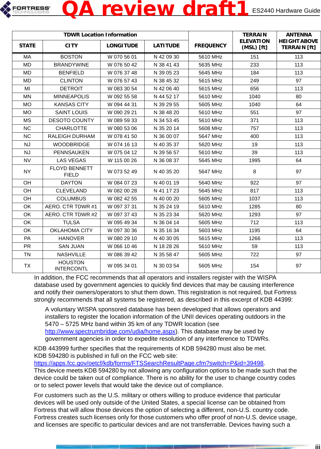 ES2440 Hardware GuideiiiIn addition, the FCC recommends that all operators and installers register with the WISPA database used by government agencies to quickly find devices that may be causing interference and notify their owners/operators to shut them down. This registration is not required, but Fortress strongly recommends that all systems be registered, as described in this excerpt of KDB 44399:A voluntary WISPA sponsored database has been developed that allows operators and installers to register the location information of the UNII devices operating outdoors in the 5470 – 5725 MHz band within 35 km of any TDWR location (see http://www.spectrumbridge.com/udia/home.aspx). This database may be used by government agencies in order to expedite resolution of any interference to TDWRs. KDB 443999 further specifies that the requirements of KDB 594280 must also be met. KDB 594280 is published in full on the FCC web site: https://apps.fcc.gov/oetcf/kdb/forms/FTSSearchResultPage.cfm?switch=P&amp;id=39498. This device meets KDB 594280 by not allowing any configuration options to be made such that the device could be taken out of compliance. There is no ability for the user to change country codes or to select power levels that would take the device out of compliance.For customers such as the U.S. military or others willing to produce evidence that particular devices will be used only outside of the United States, a special license can be obtained from Fortress that will allow those devices the option of selecting a different, non-U.S. country code. Fortress creates such licenses only for those customers who offer proof of non-U.S. device usage, and licenses are specific to particular devices and are not transferrable. Devices having such a MA  BOSTON  W 070 56 01  N 42 09 30  5610 MHz  151  113 MD  BRANDYWINE  W 076 50 42  N 38 41 43  5635 MHz  233  113 MD  BENFIELD  W 076 37 48  N 39 05 23  5645 MHz  184  113 MD  CLINTON  W 076 57 43  N 38 45 32  5615 MHz  249  97 MI  DETROIT  W 083 30 54  N 42 06 40  5615 MHz  656  113 MN  MINNEAPOLIS  W 092 55 58  N 44 52 17  5610 MHz  1040  80 MO  KANSAS CITY  W 094 44 31  N 39 29 55  5605 MHz  1040  64 MO  SAINT LOUIS  W 090 29 21  N 38 48 20  5610 MHz  551  97 MS  DESOTO COUNTY  W 089 59 33  N 34 53 45  5610 MHz  371  113 NC  CHARLOTTE  W 080 53 06  N 35 20 14  5608 MHz  757  113 NC  RALEIGH DURHAM  W 078 41 50  N 36 00 07  5647 MHz  400  113 NJ  WOODBRIDGE  W 074 16 13  N 40 35 37  5620 MHz  19  113 NJ  PENNSAUKEN  W 075 04 12  N 39 56 57  5610 MHz  39  113 NV  LAS VEGAS  W 115 00 26  N 36 08 37  5645 MHz  1995  64 NY  FLOYD BENNETT FIELD  W 073 52 49  N 40 35 20  5647 MHz  8  97 OH  DAYTON  W 084 07 23  N 40 01 19  5640 MHz  922  97 OH  CLEVELAND  W 082 00 28  N 41 17 23  5645 MHz  817  113 OH  COLUMBUS  W 082 42 55  N 40 00 20  5605 MHz  1037  113 OK  AERO. CTR TDWR #1  W 097 37 31  N 35 24 19  5610 MHz  1285  80 OK  AERO. CTR TDWR #2  W 097 37 43  N 35 23 34  5620 MHz  1293  97 OK  TULSA  W 095 49 34  N 36 04 14  5605 MHz  712  113 OK  OKLAHOMA CITY  W 097 30 36  N 35 16 34  5603 MHz  1195  64 PA  HANOVER  W 080 29 10  N 40 30 05  5615 MHz  1266  113 PR  SAN JUAN  W 066 10 46  N 18 28 26  5610 MHz  59  113 TN  NASHVILLE  W 086 39 42  N 35 58 47  5605 MHz  722  97 TX  HOUSTON INTERCONTL  W 095 34 01  N 30 03 54  5605 MHz  154  97 TDWR Location Information TERRAIN ELEVATION (MSL) [ft] ANTENNA HEIGHT ABOVE TERRAIN [ft] STATE CITY LONGITUDE LATITUDE FREQUENCY QA review draft1