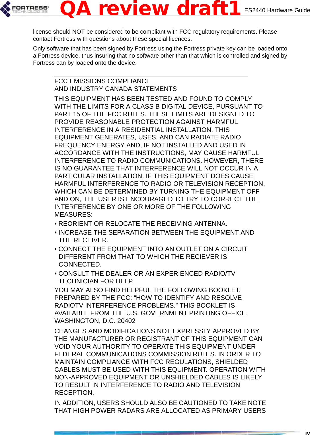 ES2440 Hardware Guideivlicense should NOT be considered to be compliant with FCC regulatory requirements. Please contact Fortress with questions about these special licences.Only software that has been signed by Fortress using the Fortress private key can be loaded onto a Fortress device, thus insuring that no software other than that which is controlled and signed by Fortress can by loaded onto the device.FCC EMISSIONS COMPLIANCE AND INDUSTRY CANADA STATEMENTSTHIS EQUIPMENT HAS BEEN TESTED AND FOUND TO COMPLY WITH THE LIMITS FOR A CLASS B DIGITAL DEVICE, PURSUANT TO PART 15 OF THE FCC RULES. THESE LIMITS ARE DESIGNED TO PROVIDE REASONABLE PROTECTION AGAINST HARMFUL INTERFERENCE IN A RESIDENTIAL INSTALLATION. THIS EQUIPMENT GENERATES, USES, AND CAN RADIATE RADIO FREQUENCY ENERGY AND, IF NOT INSTALLED AND USED IN ACCORDANCE WITH THE INSTRUCTIONS, MAY CAUSE HARMFUL INTERFERENCE TO RADIO COMMUNICATIONS. HOWEVER, THERE IS NO GUARANTEE THAT INTERFERENCE WILL NOT OCCUR IN A PARTICULAR INSTALLATION. IF THIS EQUIPMENT DOES CAUSE HARMFUL INTERFERENCE TO RADIO OR TELEVISION RECEPTION, WHICH CAN BE DETERMINED BY TURNING THE EQUIPMENT OFF AND ON, THE USER IS ENCOURAGED TO TRY TO CORRECT THE INTERFERENCE BY ONE OR MORE OF THE FOLLOWING MEASURES:• REORIENT OR RELOCATE THE RECEIVING ANTENNA.• INCREASE THE SEPARATION BETWEEN THE EQUIPMENT AND THE RECEIVER.• CONNECT THE EQUIPMENT INTO AN OUTLET ON A CIRCUIT DIFFERENT FROM THAT TO WHICH THE RECIEVER IS CONNECTED.• CONSULT THE DEALER OR AN EXPERIENCED RADIO/TV TECHNICIAN FOR HELP.YOU MAY ALSO FIND HELPFUL THE FOLLOWING BOOKLET, PREPARED BY THE FCC: “HOW TO IDENTIFY AND RESOLVE RADIOTV INTERFERENCE PROBLEMS.” THIS BOOKLET IS AVAILABLE FROM THE U.S. GOVERNMENT PRINTING OFFICE, WASHINGTON, D.C. 20402CHANGES AND MODIFICATIONS NOT EXPRESSLY APPROVED BY THE MANUFACTURER OR REGISTRANT OF THIS EQUIPMENT CAN VOID YOUR AUTHORITY TO OPERATE THIS EQUIPMENT UNDER FEDERAL COMMUNICATIONS COMMISSION RULES. IN ORDER TO MAINTAIN COMPLIANCE WITH FCC REGULATIONS, SHIELDED CABLES MUST BE USED WITH THIS EQUIPMENT. OPERATION WITH NON-APPROVED EQUIPMENT OR UNSHIELDED CABLES IS LIKELY TO RESULT IN INTERFERENCE TO RADIO AND TELEVISION RECEPTION.IN ADDITION, USERS SHOULD ALSO BE CAUTIONED TO TAKE NOTE THAT HIGH POWER RADARS ARE ALLOCATED AS PRIMARY USERS QA review draft1