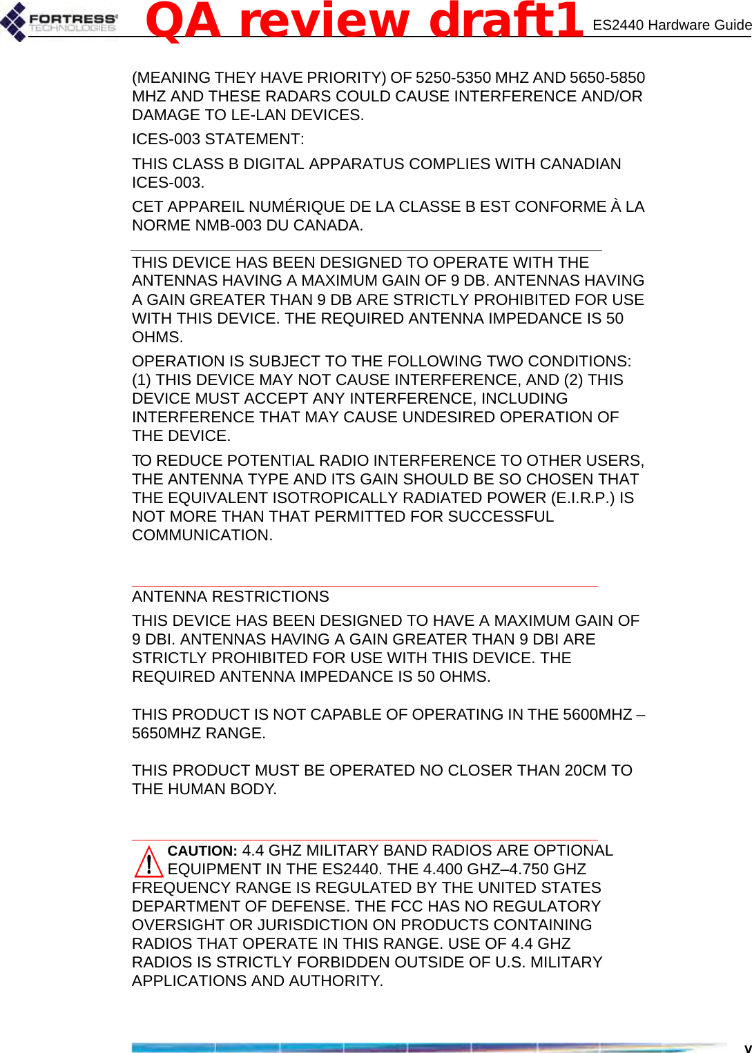 ES2440 Hardware Guidev(MEANING THEY HAVE PRIORITY) OF 5250-5350 MHZ AND 5650-5850 MHZ AND THESE RADARS COULD CAUSE INTERFERENCE AND/OR DAMAGE TO LE-LAN DEVICES.ICES-003 STATEMENT:THIS CLASS B DIGITAL APPARATUS COMPLIES WITH CANADIAN ICES-003.CET APPAREIL NUMÉRIQUE DE LA CLASSE B EST CONFORME À LA NORME NMB-003 DU CANADA.THIS DEVICE HAS BEEN DESIGNED TO OPERATE WITH THE ANTENNAS HAVING A MAXIMUM GAIN OF 9 DB. ANTENNAS HAVING A GAIN GREATER THAN 9 DB ARE STRICTLY PROHIBITED FOR USE WITH THIS DEVICE. THE REQUIRED ANTENNA IMPEDANCE IS 50 OHMS.OPERATION IS SUBJECT TO THE FOLLOWING TWO CONDITIONS: (1) THIS DEVICE MAY NOT CAUSE INTERFERENCE, AND (2) THIS DEVICE MUST ACCEPT ANY INTERFERENCE, INCLUDING INTERFERENCE THAT MAY CAUSE UNDESIRED OPERATION OF THE DEVICE.TO REDUCE POTENTIAL RADIO INTERFERENCE TO OTHER USERS, THE ANTENNA TYPE AND ITS GAIN SHOULD BE SO CHOSEN THAT THE EQUIVALENT ISOTROPICALLY RADIATED POWER (E.I.R.P.) IS NOT MORE THAN THAT PERMITTED FOR SUCCESSFUL COMMUNICATION.ANTENNA RESTRICTIONSTHIS DEVICE HAS BEEN DESIGNED TO HAVE A MAXIMUM GAIN OF 9 DBI. ANTENNAS HAVING A GAIN GREATER THAN 9 DBI ARE STRICTLY PROHIBITED FOR USE WITH THIS DEVICE. THE REQUIRED ANTENNA IMPEDANCE IS 50 OHMS. THIS PRODUCT IS NOT CAPABLE OF OPERATING IN THE 5600MHZ – 5650MHZ RANGE.THIS PRODUCT MUST BE OPERATED NO CLOSER THAN 20CM TO THE HUMAN BODY.CAUTION: 4.4 GHZ MILITARY BAND RADIOS ARE OPTIONAL EQUIPMENT IN THE ES2440. THE 4.400 GHZ–4.750 GHZ FREQUENCY RANGE IS REGULATED BY THE UNITED STATES DEPARTMENT OF DEFENSE. THE FCC HAS NO REGULATORY OVERSIGHT OR JURISDICTION ON PRODUCTS CONTAINING RADIOS THAT OPERATE IN THIS RANGE. USE OF 4.4 GHZ RADIOS IS STRICTLY FORBIDDEN OUTSIDE OF U.S. MILITARY APPLICATIONS AND AUTHORITY. QA review draft1