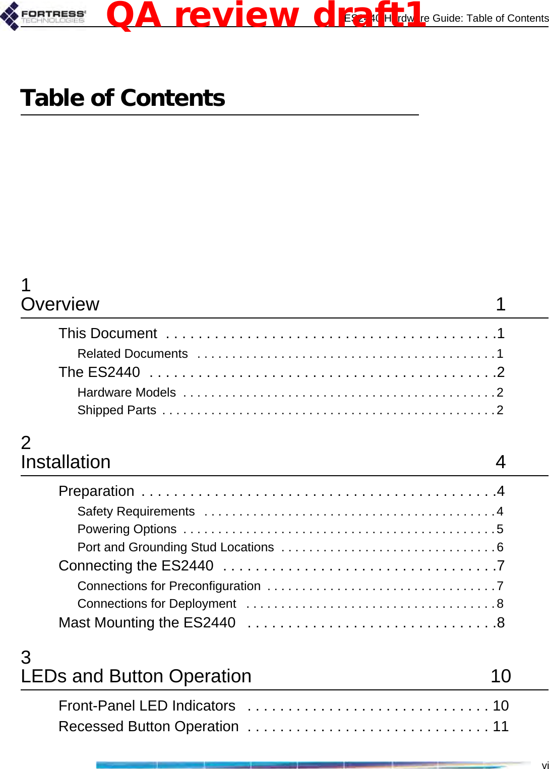 ES2440 Hardware Guide: Table of ContentsviTable of Contents1Overview 1This Document  . . . . . . . . . . . . . . . . . . . . . . . . . . . . . . . . . . . . . . . . .1Related Documents   . . . . . . . . . . . . . . . . . . . . . . . . . . . . . . . . . . . . . . . . . . .1The ES2440  . . . . . . . . . . . . . . . . . . . . . . . . . . . . . . . . . . . . . . . . . . .2Hardware Models  . . . . . . . . . . . . . . . . . . . . . . . . . . . . . . . . . . . . . . . . . . . . .2Shipped Parts  . . . . . . . . . . . . . . . . . . . . . . . . . . . . . . . . . . . . . . . . . . . . . . . .22Installation 4Preparation  . . . . . . . . . . . . . . . . . . . . . . . . . . . . . . . . . . . . . . . . . . . .4Safety Requirements   . . . . . . . . . . . . . . . . . . . . . . . . . . . . . . . . . . . . . . . . . .4Powering Options  . . . . . . . . . . . . . . . . . . . . . . . . . . . . . . . . . . . . . . . . . . . . .5Port and Grounding Stud Locations  . . . . . . . . . . . . . . . . . . . . . . . . . . . . . . .6Connecting the ES2440  . . . . . . . . . . . . . . . . . . . . . . . . . . . . . . . . . .7Connections for Preconfiguration  . . . . . . . . . . . . . . . . . . . . . . . . . . . . . . . . . 7Connections for Deployment   . . . . . . . . . . . . . . . . . . . . . . . . . . . . . . . . . . . .8Mast Mounting the ES2440   . . . . . . . . . . . . . . . . . . . . . . . . . . . . . . .83LEDs and Button Operation  10Front-Panel LED Indicators   . . . . . . . . . . . . . . . . . . . . . . . . . . . . . . 10Recessed Button Operation  . . . . . . . . . . . . . . . . . . . . . . . . . . . . . . 11QA review draft1